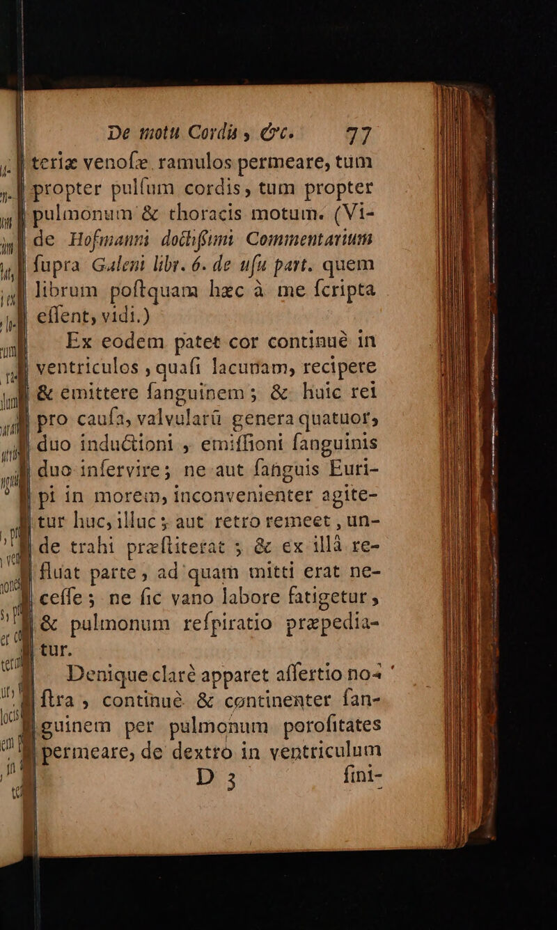 ji | teriz venofze, ramulos permeare, tum | propter pulfum cordis, tum propter 1 pusonu & thoracis motum. (Vi- XM de Hofmanm dochffumi. Commentarium | fupra Galeni libr. 6. de ufu part. quem librum poftquam hzc à me fcripta | effent; vidi.) Ex eodem patet cor continué in i ventriculos , quafi lacunam, recipere m f & emittere fanguinem 5. &- huic rei 4 pro caufa 3, valvularü genera quatuor; ili duo inductioni , emiffioni fanguinis ol duo infervire; ne aut fahguis SEuti- * f pi in morem, inconvenienter agite- B tur huc, illuc 5 aut. retro remeet , un- 4 de trahi prafítiterat 5. & ex illà re- od | fluat parte, ad'quam mitti erat ne- || ceffe 5. ne fic vano labore fatigetur , $m À ! pulmonum refpiratio prepedia en Jl Denique clare apparet affertio no« W ftra , continué. & continenter fan- |iguinem per pulmonum porofitates m B permeare, de dextro in ventriculum | 5 fini- *