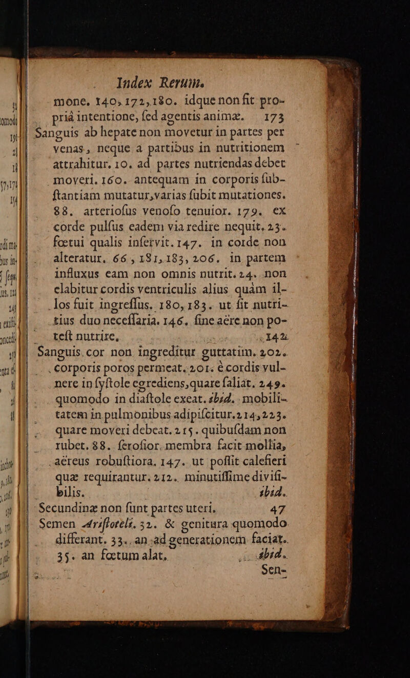 ctl | «tl ne Index Rerum. mone. 140, 172,180. idquenonfit pro- venas, neque a partibus in nutritlonem attrahitur. 10. ad. partes nutriendas debet ftantiam mutatur,varias fubit mutationes. $8. arteriofus venofo tenuior. 179. ex corde pulfus eadem via redire nequit, 23. foetui qualis infetvit. 147. in corde non alteratur. 66 , 181,183, 206. in partem influxus eam non omnis nutrit. 24. non elabitur cordis ventriculis alius quam il- tius duo neceffaria. 146. fine aere non po- teít nutrire, ^ .I42i nere infyftole cgrediens,quare faliat, 249. quomodo in diaftole exeat. 25:2. . mobili- tatem in pulmonibus adipifcitur. 214,223. quare moveri debeat. 2 15. quibufdam non rubet. $8. ferofior. membra facit mollia, qua requirantur. 212. minutiffime divifi- bilis. 1b44. differant. 33. an;ad generationem faciat. 35. an factum alat, s dbid. Sen-