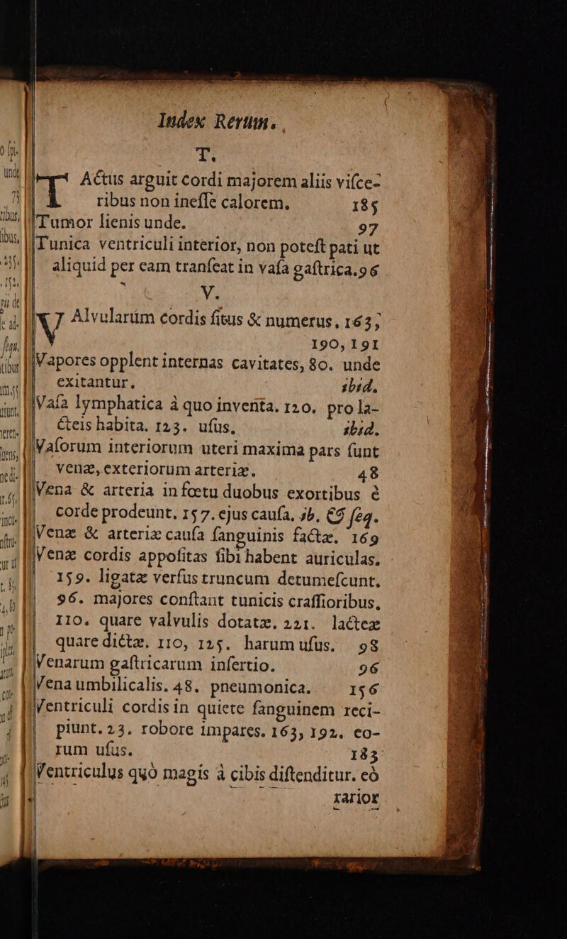 ] ibus, d V | Index Rertm. | Actus arguit cordi majorem aliis vifce- | | ribus non ineffe calorem. 185 I Tumor lienis unde. 97 Tunica ventriculi interior, non poteft pati ut aliquid per eam tranífeat in vaía gaftrica.9 6 Ya 190, 19I Vapores opplent internas cavitates, 80. unde exitantur, :bid, Vaía lymphatica à quo inventa. 120. pro la- &amp;eis habita. 123. ufus, sLia. Vaforum interiorum uteri maxima pars funt | vena,exteriorum arteria. 48 Vena &amp; arteria infoetu duobus exortibus é |. Corde prodeunt, 15 7. ejus caufa, b, C$ fe4. Venz &amp; arteriz cauía fanguinis faz. 169 Venz cordis appofitas fibi habent auriculas. 159. ligata verfus truncum detumefcunt. 96. majores conftant tunicis craffioribus, quare dicte. 110, 125. harumufus. 98 Venarum gaftricarum infertio. 926 Venaumbilicalis. 48. pneumonica. | 1$6 piunt. 23. robore impares. 163, 192. co- | rum ufus. 183 Ventriculus quo magis à cibis diftenditur. có