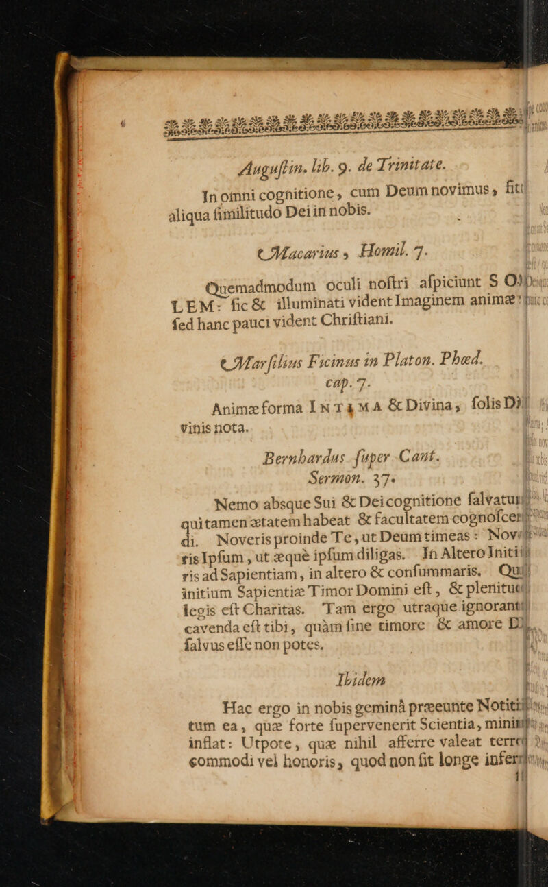 Auguftin. lib. 9. de Trinitate. Inomni cognitione, cum Deumnovimus, h aliqua Aimilitudo Deiin nobis. u t Macarıus &gt; Homil. 7. Quemadmodum oculi noftri afpiciunt S O) LEM: fic&amp; illuminati vident Imaginem animæ fed hanc pauci vident Chriftiani. u le &amp; Marfilins Fieinus in Platon. Phœd. cap. 7- Animz forma IntamA &amp;Divina, ſolis D vinis nota. Bernhardus_fuper Cant. Sermon. 37. Nemo absque Sui &amp; Deicognitione falvatunf! auitamen’ztatemhabeat &amp; facultatem cognofcenff i. Noveris proinde Te,utDeumtimeas: Novi eis Ipfum ‚ut zque ipfumdiligas. In Altere Initi. ris adSapientiam, in altero &amp; confummaris. Qu initium Sapientie Timor Domini eft, &amp; plenitua iegis eft Charitas.. Tam ergo utraque ignorant?) cavendaefttibi, quàm ſine timore &amp; amore DI falvus efle non potes. Ibidem Hac ergo in nobis geminä preeunte Notitifin: tum ea, que forte fupervenerit Scientia, mini inflat: Utpote, que nihil afferre valeat terred } sommodi vel honoris, quod non ſit longe infer u