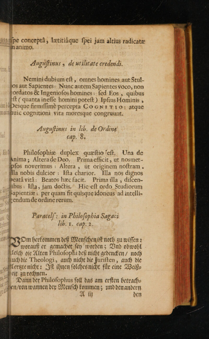 pe conceptä, Iztitiäque fpei jam altius radicate manımo, Aacuſtinus, de utilitate credendi. £ Nemini dubium eft, omnes hoinines aut Stul- jos aut Sapientes: Nunc autem Sapientes voco, non ordatos &amp; Ingeniofoshomines: fed Eos , quibus ft ( quanta ineffe homini poteft) IpfiusHominis , Peique firmiflime percepta COGNITLıO: atque muic cognitioni yita moresque congruunt, Auguftinus in Iıb. de Ordine cap. 8. Philoſophiæ duplex quæſtio feft, Una de Anima, AlteradeDeo. Primaefhcit, ut nosmet- fpfos noverimus : Altera , ut originem noftram . la nobis dulcior : Ifta charior. Illa nos dignos »eatävitä: Beatoshzcfacit. Prima illa , difcen- Sibus: Ifta, jam doctis. Hiceft ordo Studiorum Sapientiz: per quam fit quisqueidoneus ad intelli- endum de ordinererum. Paracelſ in Philoſophia Sagacı kb. ı. cap. 2. 130m herkommen deß Menſchen iſt noth zu wilfen s ES worauß er gemachet ſey worden; Vnd obwohl leich die Alten Philofophi deß nicht gedencken / noch Nuchdie Theologi, auch nicht die Juriſten, auch die Alertzte nicht: Iſt ihnen folchesniche für eine Weiß⸗ Neit zu rechnen. Dann der Philofophus ſoll das am erſten betrach⸗ en / von wannen der Menſch kommen; unddenandern Ai den