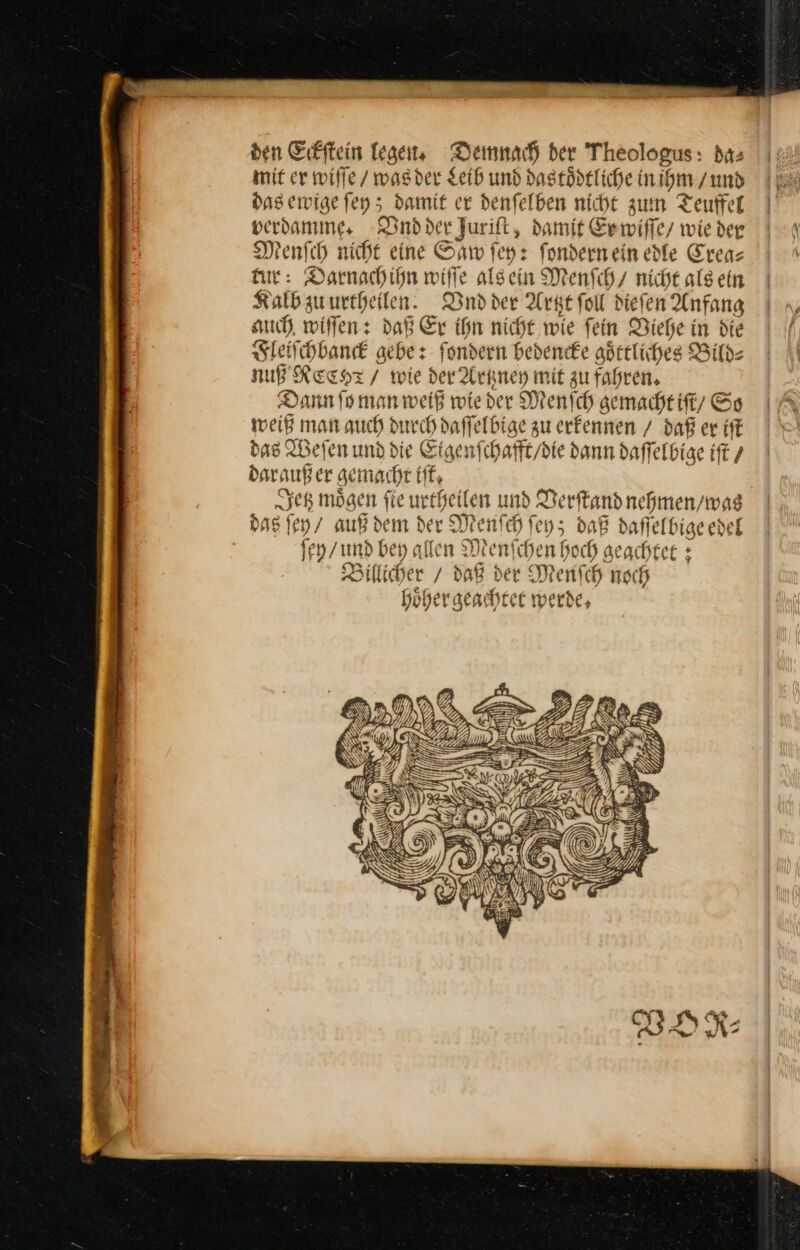 den Erfftein lesen, Demnach ber Theologus: das mit cr wiſſe / was der Leib und dastoͤdtliche in ihm /und das ewige ſey; damit er denfelben nicht zum Teuffel verdamme, Vnd der Jurift, damit Er wiſſe / wie der Menſch nicht eine Saw ſey: fondernein edle Crea— fur: Darnachihn wiſſe alsein Menſch / nicht als ein Kalb zu urtheilen. Dndder Artzt ſoll dieſen Anfang auch wiſſen: daß Er ihn nicht wie ſein Viehe in die Fleiſchbanck gebe: ſondern bedencke goͤttliches Bild⸗ NUFRECHT / wie der Artzney mit zu fahren, Dann fo man weiß wieder Menfch gemacht iſt / Ss weiß man auch durch daffelbige zu erkennen / daß er iſt das Weſen und die Etgenfchafft/die dann daffelbige iſt 7 daraußer gemacht if, Sep mögen fie urrheilen und Derftand nehmen / was das ſey / auß dem der Menfch ſey; daB daflelbige edel fen /und bey allen Menſchen Hoch geachtet : Billicher / daR der Menfch noch höher geachtet werde,