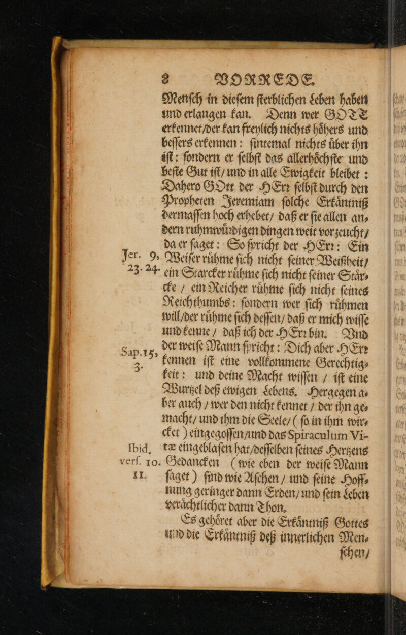 Menſch in dieſem ſterblichen Leben haben und erlangen fan. Denn wer GOTT erkennet / der Fan frenlich nichts höhers und beflers erkennen : ſintemal nichts über ihn iſt: fondern er felbft das allerhöchfte und befte Sur iſt / und in alle Ewigkeit bleiber : Dahero GOtt der Here felbftdurch den Propheren Jeremiam folche Erkaͤntniß dermaſſen hoch erheber/ daß er fieallen an, dern ruhmwuͤrdigen dingen weit vorzeucht / da er ſaget: So ſpricht der HErr: Ein Jer. 9% Weiſer ruͤhme ſich nicht feiner Weißheit/ 24 ein Starcker ruůͤhme ſich nicht feiner Saͤr⸗ cke / ein Reicher ruͤhme ſich nicht ſeines Reichthumbs: ſondern wer ſich ruͤhmen will / der ruͤhme ſich deſſen / daß er mich wiſſe und kenne / daß ich der HErr bin. Vud Eis, der weiſe Mann ſpricht: Dich aber HErr kennen iſt eine vollkommene Gerechtig⸗ feier und deine Mache wiſſen/ iſt eine Wurtzel deß ewigen Scheng, Hergegen a⸗ ber auch / wer den nicht kennet / der ihn ge⸗ macht / und ihm die Seele (ſo in ihm wir⸗ cket) eingegoſſen / und das Spiraculum Vi- Tbid, 12 eingeblaſen hat / deſſelben ſeines Hertzens verf. 10. Gedancken (sie eben der weiſe Mann 1. ſaget) ſind wie Aſchen / und feine Hoff nung geringer dann Erden / und fein Leben ai veraͤchtlicher dann Thon, | Es gehörer aber die Erkaͤntniß Gorteg und die Erkaͤntniß deß innerlichen Men⸗ ſchen /