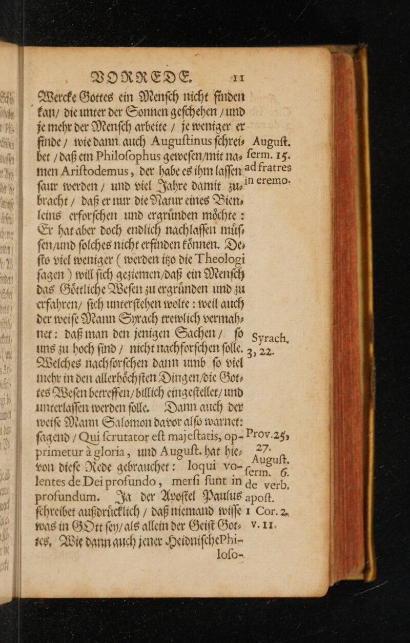 Wercke Gottes ein Menſch nicht finden kan die unter der Sonnen gefchehen / und je mehr der Menſch arbeire / je weniger er faur werden’ und viel Jahre damit zw bracht / daß er nur die Natur eines Bien⸗ leins erforſchen und ergruͤnden moͤchte: Fr hat aber doch endlich nachlaſſen muͤſ⸗ ſen / und ſolches nicht erfinden koͤnnen. De⸗ ſto viel weniger (werden itzo die Theologi fagen ) will fich geziemen / daß ein Menſch das Goͤttliche Weſen zu ergruͤnden und zu erfahren, ſich unterſtehen wolre : weil auch der weite Mann Sprach trewlich vermah⸗ net: daß man den jenisen Sachen, ſo uns zu hoch find 7 nicht nachforſchen folle. Welches nachförfchen dann umb fo viel mehr in den allerhöchften Dingen / die Got⸗ tes Weſen betreffen / bilfich eingeſtellet / und unterlaſſen werden ſolle. Dann auch der weiſe Mann Salomon davor alſo warnet: Syrach, J Ni . z I) primeturägloria, und Auguft. har bie, * a ud are 2, — ee uguit. von dieſe Rede gebrauchet: loqui vo-,; © rm. @. was in GOtt ſey / als allein der Geiſt Got⸗ tes. Wie dann auch jener Heidniſche Phi⸗ lofo-