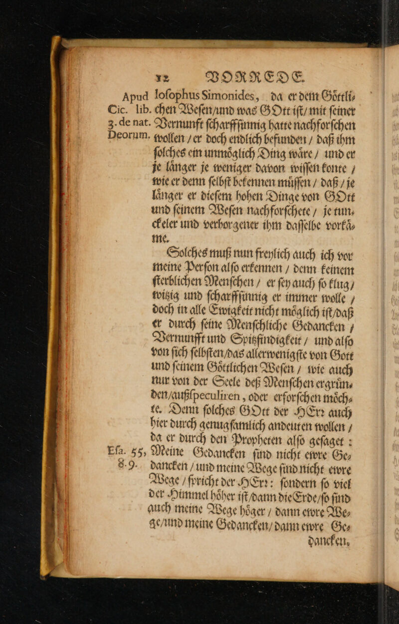 Apud lofophusSimonides, da erden Goͤttli⸗ Cic. lib. chen Weſen / und was GOttt iſt / mir feiner 3.de nat. Vernunft ſcharffſinnig harte nachforfchen Deormm. wollen / er doch endlich befunden / daß ihm ſolches ein unmoͤglich Ding waͤre / und er je länger je weniger davon wiſſen konte wie er denn felbft bekennen muͤſſen / daß / je länger er diefen hoben Dingevon GOtt und feinem Weſen nachforſchete/ jeruns ckeler und verborgener ihm daſſelbe vorkaͤ⸗ me. Solches muß nun freylich auch ich vor meine Perſon alſo erkennen / denn keinem ſterblichen Menſchen / er ſey auch ſo klug / witzig und ſcharffſinnig er immer swolle ‚ doch in alle Ewigkeit nicht möglich iſt / daß er durch feine Menſchliche Gedancken/ Vernunfft und Spitzfindigkeit / und alſo von ſich ſelbſten / das allerwenigſte von Gott und feinem Goͤttlichen Weſen / wie auch nur von der Seele deß Menſchen ergruͤn⸗ den / außſpeculiren, oder erforſchen moͤch⸗ ee. Denn ſolches GOtt der HErr auch hier durch genugſamlich andeuten wollen/ da er durch den Propheten alſo geſaget: Efa. 55, Meine Gedancken find nicht ewre Ge, 8.9. dancken / und meine Wege ſind nicht ewre 3 Wege / ſpricht der HErrr fondern ſo viel di der Himmel hoͤher iſt / dann die Erde / ſo ſind RN auch meine Wege höger / dann ewre We, ge / und meine Gedancken / dann ewre Ge⸗ dancken.