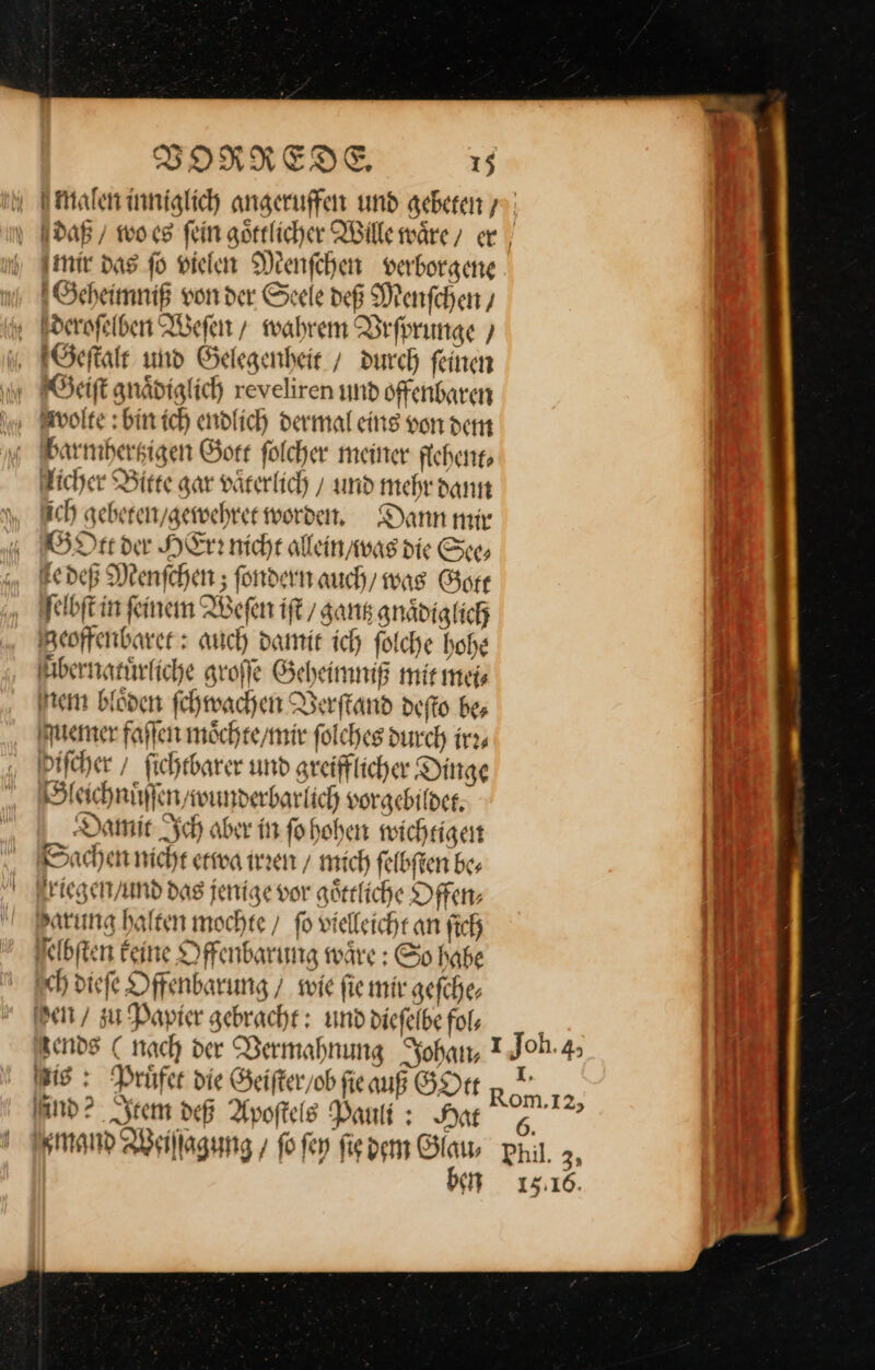 mir das fo vielen Menſchen verborgene Geheimniß vonder Seele deß Menſchen / deroſelben Weſen / wahrem Befprunge ) Geſtalt und Gelegenheit / durch feinen BGeiſt gnaͤdiglich reveliren und offenbaren Wwolte: bin ich endlich dermal eins von dem barmhertzigen Gott ſolcher meiner flehent⸗ licher Bitte gar vaͤterlich und mehr dann ich gebeten / gewehret worden, Dann mir GOtt der HErr nicht allein / was die See⸗ e deß Menſchen; ſondern auch, was Gore ſelbſt in ſeinem Weſen iſt / gantz gnaͤdiglich Zeoffenbaret: auch damit ich ſolche hohe bernatuͤrliche groſſe Geheimniß mit mei⸗ Ne blöden ſchwachen Verſtand deſto be; uemer faſſen moͤchte / mir ſolches durch irr⸗ ſcher / ſichtbarer und greifflicher Dinge Sleichnuͤſſen / wunderbarlich vorgebildet. Damit Ich aber in ſo hohen wichtigen Sachen nicht etwa irren / mich ſelbſten be⸗ riegen / und das jenige vor göttliche Offen⸗ arung halten mochte / fo vielleicht an ſich elbſten keine Offenbarung waͤre: So habe sch dieſe Offenbarung / wie ſie mir gefche, er / zu Papier gebracht: und dieſelbe fol, Wis: Prüfer die Geiſter / ob fie auß GOtt and? seem deß Apoſtels Pauli : Nat ben 15:16.