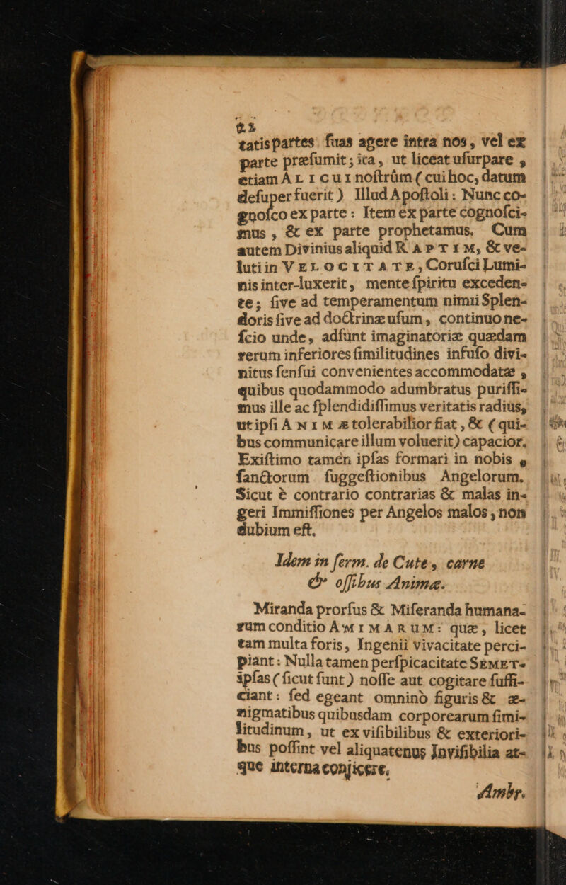 parte præſumit; ica, ut liceatufurpare , etiamAı ı cuınoftrüm.( cuihoc, datum defunerfuerit) Illud Apoftoli: Nunc co- gnofcoex parte: Itemex parte cognolci- mus , &amp; ex parte prophetamus, Cum autem DiviniusaliquidR AP Tı m, &amp;ve- IutiinVeLocıTATe,Corufcilumi- nisinter-luxerit, mente fpiritu exceden- te; five ad temperamentum nimii Splen- doris five ad doftrinzufum, continuone- fcio unde, adfunt imaginatorix quedam rerum inferiores fimilitudines infufo. divi- nitus fenfui convenientesaccommodat= , quibus quodammodo adumbratus puriffi- mus ille ac fplendidiflimus veritatis radius, utipfiA n ı m ztolerabilior fiat , &amp; ( qui- bus communicare illum voluerit) capacior. Exiftimo tamen ipfas formari in nobis . fan&amp;torum fuggeftionibus Angelorum. Sicut &amp; contrario contrarias &amp; malas in- geri Immiffiones per Angelos malos , non dubiumeft, Idem in ſerm de Cute, carne &amp; ofibus Anime. Miranda prorfus &amp; Miferanda humana- zumconditioAMmIMARUM: quæ, licet tam multa foris, Ingenii vivacitate perci- piant: Nulla tamen perfpicacitate SEMET- spfas ( ficut funt ) nofle aut. cogitare fufh- ciant: fed egeant omnind figuris&amp; =- nigmatibus quibasdam corporearum fimi- litudinum, ut exvifibilibus &amp; exteriori- bus poſſint vel aliquatenus Jnvifibilia at- IE interna conjicgze, Ambr.