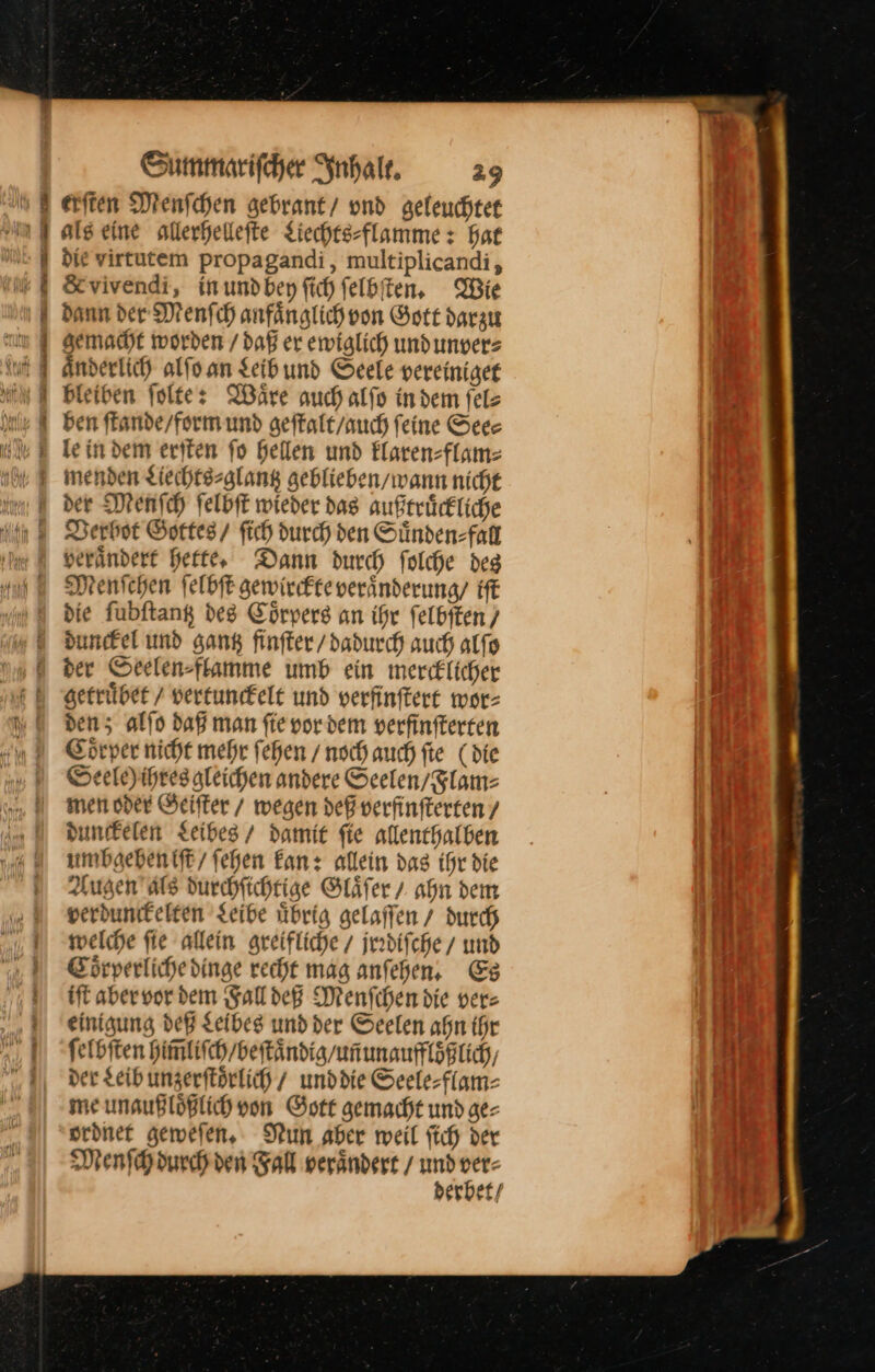 ı# eriten Menſchen gebrant/ und geleuchtee als eine allerhellefte Liechtesflamme : Hat die virtutem propagandi, multiplicandi, &amp;vivendi, in und bey ſich ſelbſten. Wie dann der Menſch anfaͤnglich von Gott darzu gemacht worden / daß er ewiglich und unver⸗ aͤnderlich alſo an Leib und Seele vereiniget bleiben ſolte: Wäre auch alſo indem fels le indem ersten fo hellen und Elaren=flam= der Menſch ſelbſt wieder das außtruͤckliche Derbot Gottes / fich durch den Suͤnden⸗faͤll verändert Hefte, Dann durch folche deg Menichen felbft gewircfteveränderung/ iſt die fubftang des Coͤrpers an ihr ſelbſten / dunefel und gang finſter / dadurch auch alfo der Seelen⸗flamme umb ein merc£licher getruͤbet / vertunckelt und verfinftert wor⸗ den; alfo daß man fie vor dem verfinfterren Coͤrper nicht mehr fehen / noch auch fte (die Seele)ihres gleichen andere Seelen / Flam⸗ men oder Geiſter / wegen deß verfinſterten/ dunckelen Leibes / damit fie allenthalben umbgeben iſt / ſehen kan: allein das ihr die Augen als durchſichtige Glaͤſer / ahn dem verdunckelten Leibe uͤbrig gelaſſen / durch welche fie allein greifliche / jrꝛdiſche / und Edrperlihedinge recht mag anfehen, Es iſt aber vor dem Fall deß Menſchen die vers einigung deß Leibes und der Seelen ahn ihr ſelbſten him̃liſch / beſtaͤndig / uñ unauffloͤßlich, der Leib unzerſtoͤrlich unddie Seele-flam- me unaußlößlich von Gott gemacht und ge⸗ ordnet geweſen. Nun aber weil ftch der Menſch durch den Fall verändert / * u erbet /