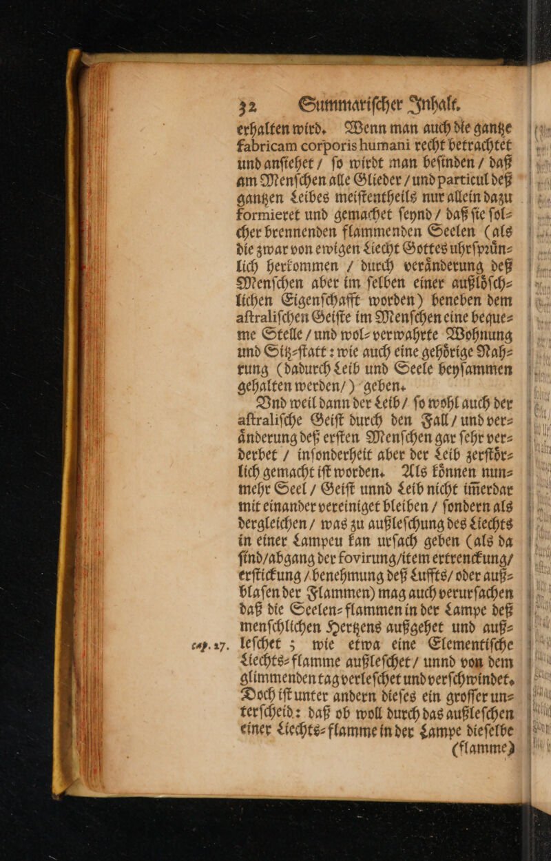 erhalten wird. Wenn man auch die gange fabricam corporis humani rechf betrachtet und anſtiehet / fo wirdt man befinden / daß am Menſchen alte Glieder /und particul deß sangen Leibes meiffentheils nur allein dazu formieret und gemachet ſeynd / daß fie ſol⸗ cher brennenden flammenden Geelen (ale die zwar von eigen Liecht Gottes uhrſpruͤn⸗ Lich herkommen / durch veränderung def Menſchen aber im felben einer außlöfch- lichen Eigenſchafft worden) beneben dem aftralifchen Geiſte im Menſchen eine beque⸗ me Stelle /und wolsverwahrte Wohnung und Sitz⸗ſtatt: wie auch eine gehörige Nah: rung (dadurch Leib und Seele beyfammen gehalten werden/ ) geben. Vnd weil dann der Leib / fo wohl auch der aſtraliſche Geiſt durch den Fall / und ver⸗ aͤnderung deß erſten Menſchen gar ſehr ver⸗ derbet / inſonderheit aber der Leib zerſtoͤr— Lich gemacht ft worden. Als Eönnen nun⸗ mehr Seel / Seift unnd Leib niche imerdne mit einander vereiniget bleiben / fondern alg dergleichen / was zu außlefchung des Liechts in einer Lampeu kan urfach geben (als da find/abgang der fovirung/itemertrendfung/ erſtickung Abenehmung def Luffts / oder aufs blafender Flammen) mag auch verurfachen daß die Seelen flammeninder Lampe def menschlichen Hertzens außgehet und auß⸗ leſchet; wie etwa eine Elementiſche Liechts⸗flamme außleſchet unnd vom dem slimmendentagverlefcher und verſchwindet. Doch iſt unter andern dieſes ein groſſer un⸗ terſcheid: daß ob woll durch das außleſchen einer Liechts⸗flamme in der Lampe dieſelbe (flamme)