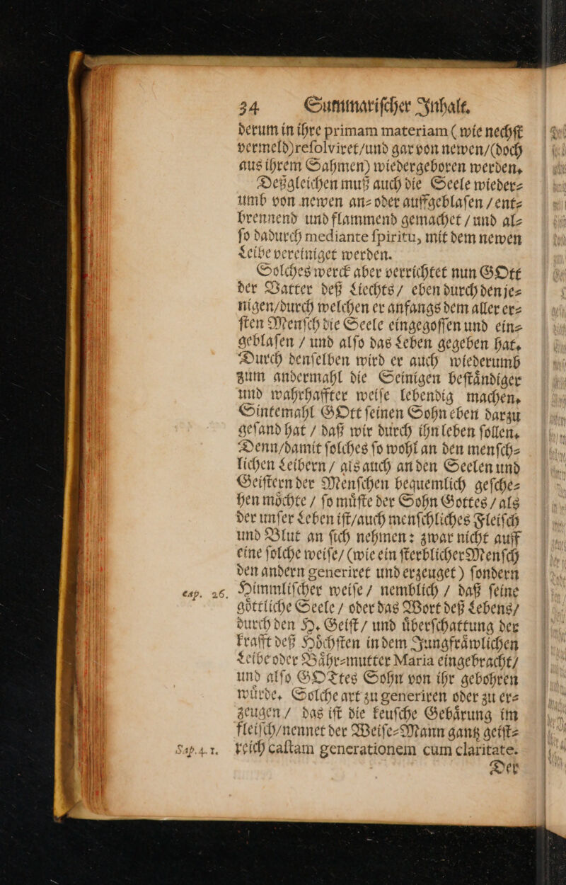4 derum in ihre primam materiam ( wie nechft sermeld)refolvirer/und gar von newen / (doch aus ihrem Sahmen) wiedergeboren werden, Deßgleichen muß auch die Seele wiederz umb von newen anz oder auffaeblafen / ent⸗ brennend und flammend gemachet /und alz ſo dadurch mediante fpiritu, mit dem newen Leibe vereiniget werden. Solches werd aber verrichtet nun GOtt der Vatter deß Liechts / eben durchdenjes nigen / durch welchen er anfangs dem aller erz ſten Menfch die Seele eingegoſſen und eine seblafen / und alfo das Sehen gegeben hat, Durch denfelben wird er auch wiederumb zum andermahl die Seinigen beftändiger und wahrhaffter weile Tebendig machen, Sintemahl GOtt feinen Sohn eben darzu geſand Hat / daß wir durch ihn leben follen, Denn / damit ſolches ſo wohl an den menſch⸗ lichen Leibern / agls auch anden Seelen und Geiſtern der Menſchen bequemlich geſche— hen möchte / fo muͤſte der Sohn Gottes / als der unſer Leben iſt / auch menſchliches Fleiſch und Blut an ſich nehmen: zwar nicht auff eine ſolche weife/ (wie ein ſterblicher Menſch den andern generiret und erzeuget) ſondern goͤttliche Seele / oder das Wort deß Lebens/ durch den H. Geiſt / und uͤberſchattung der krafft deß Hoͤchſten in dem Jungfraͤwlichen Leibe oder Baͤhr⸗mutter Maria eingebracht / und alſo GOTtes Sohn von ihr gebohren wuͤrde. Solche art zu generiren oder zu er⸗ zeugen / das iſt die keuſche Gebaͤrung im fleiſch / nennet der Weiſe-Mann gang geiſt⸗ reich caſtam generationem cum claritate. Der