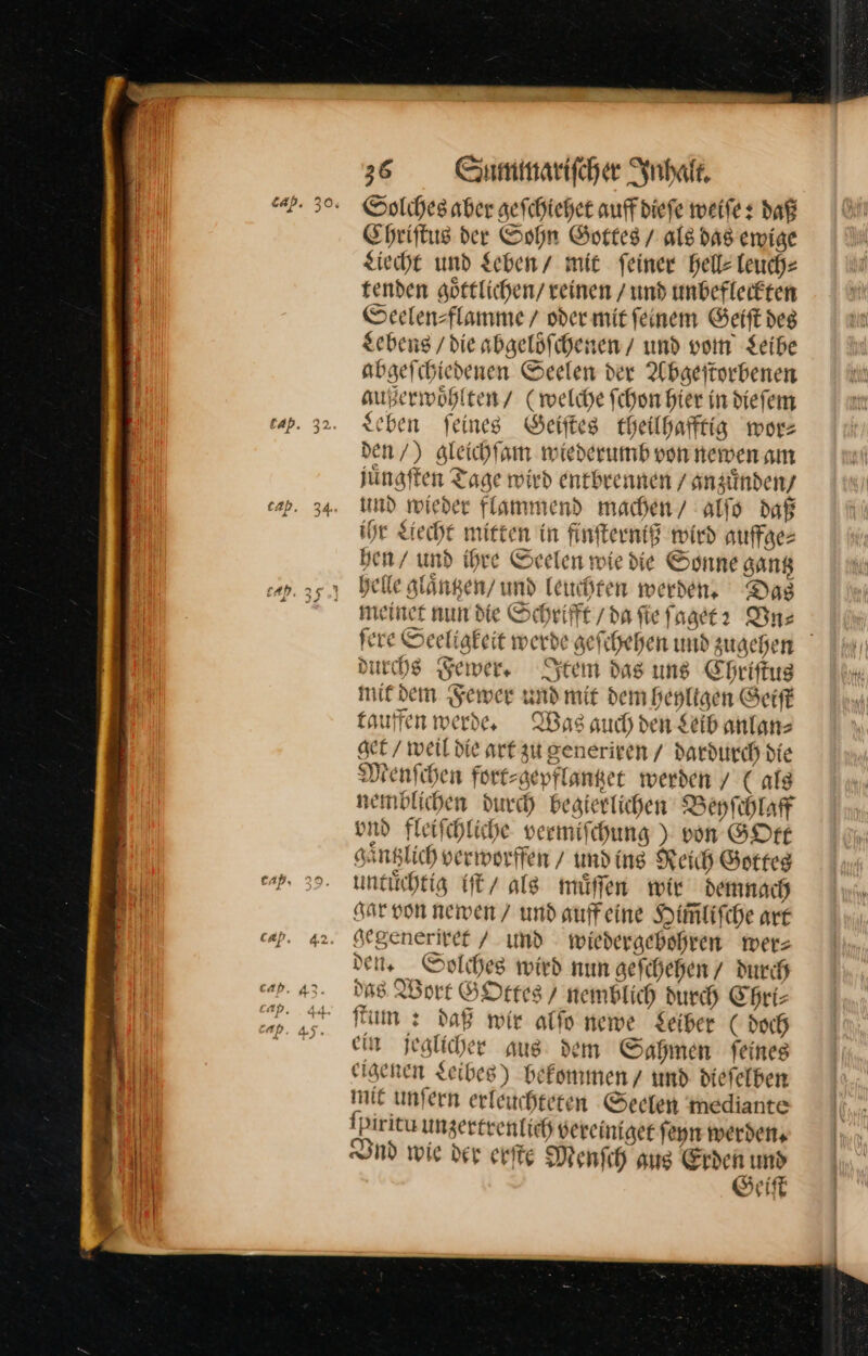 Solches aber geſchiehet auffdiefe weiſe: daß Ehriftus der Sohn Gottes / als das ewige Liecht und Sehen / mit feiner hell⸗ leuch— tenden goͤttlichen reinen /und unbefleckten Seelen⸗flamme / oder mit feinem Geift des Lebens / die abgelöfchenen / und vom Seibe abgefihiedenen Seelen der Abgeſtorbenen außerwoͤhlten / (welche fchon hier in diefem schen feines Geiſtes theilhafftig wor— den/) gleichſam wiederumb von newen am juͤngſten Tage wird entbrennen / anzuͤnden / und wieder flammend machen / alſo daß ihr Liecht mitten in finſterniß wird auffaes hen / und ihre Seelen wie die Sonne gantz helle glaͤntzen / und leuchten werden. Das meiner nun die Schrifft / da ſie ſaget? Vn⸗ ſere Seeligkeit werde geſchehen und zugehen durchs Fewer. Item das uns Chriſtus mit dem Fewer und mit dem heyligen Geiſt tauffen werde. Was auch den Leib anlan⸗ get / weil die art zu generiren / dardurch die Menfchen fort⸗gepflantzet werden / (ala zemblichen durch begierlichen Beyſchlaff vnd Fleifchliche vermifchung ) von GOtt gaͤntzlich verworffen / und ing Reich Gottes untuͤchtig iſt als müffen wir demnach gar von newen / und auffeine Him̃liſche are gegeneriret / und wiedergebohren wer— dei, Solches wird nun gefchehen/ durch das Wort GOttes / nemblich durch Chri⸗— fm: daß wir alſo newe Leiber (doch ein jeglicher aus dem Sahmen feines eigenen zeibes) bekommen und diefelben mie unfern erfeitchteren Seelen inediante ſpiritu unzertrenlich vereiniget ſeyn werden. Vnd wie der erſte Menſch aus Erden umd Geiſt