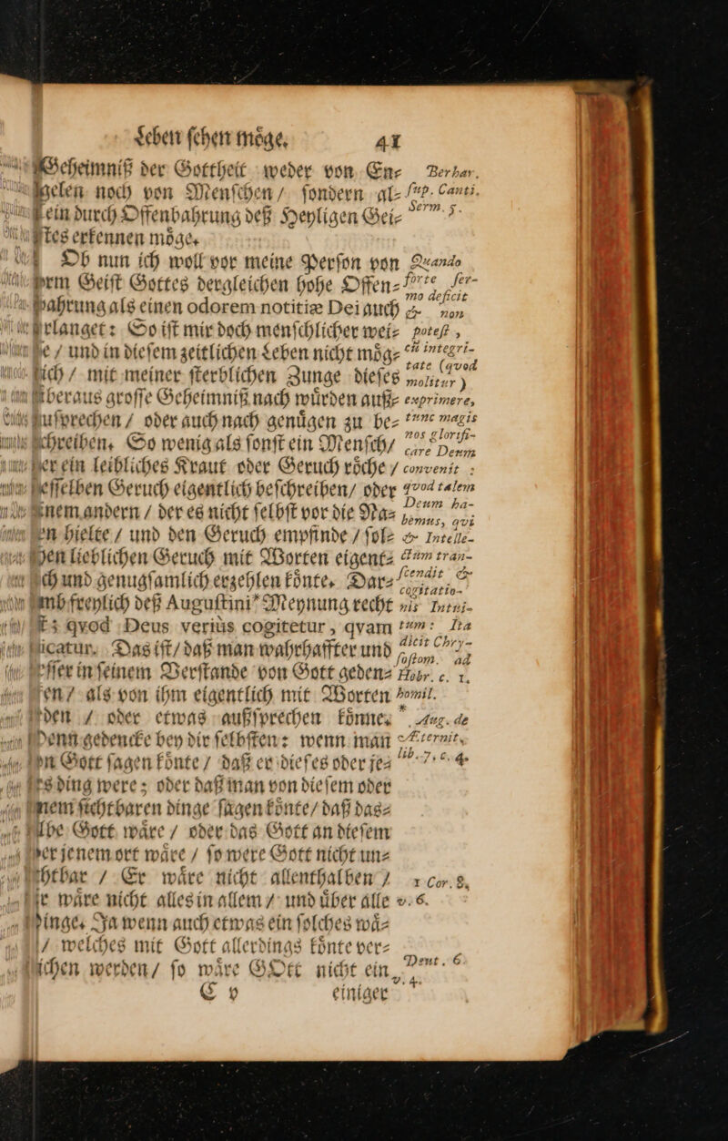 Geheimnig der Gottheit weder von En⸗Zerban elen noch von Mienfd Je / fondern gl /*P- Cart B , En erm 5. Fein durch O ffenbah rung deß Heyligen Bei- Mles erfennen möge “Dh nun ich woll vor meine Perfon von Quando em Geift Gottes dergleichen hohe Offen Pr? er- Gahrung als einen odorem notitie Dei auch F eier türlanget: So iſt mir doch menschlicher wei: potefl , e / und in diefem zeitlichen Leben niche mög: 2 &amp;7 ich / mie meiner fterblichen Zunge diefeg ER im Iberaus groſſe Geheimniß nach wuͤrden auß⸗ exprimere, vl Bufprechen / oder auch nach genügen zu be= *””« wagis mil chreiben, So wenigals fonftein Menfchz ZH, um Ber ein Teibliches Kraut oder Geruch roͤche convenie : m Beffekben Geruch eigentlich beichreiben/ oder 17704 alem nem andern / der eg nicht ſelbſt vor die Nas har u im Ben hielte / und den Geruch empfinde / ſole = Inzeite- yen lieblichen Geruch mit Torten eigene: Eum erar F ch und ge hugſamt lich erzehlen koͤnte. Dar⸗ a ind fire Hlich d DER ß Auguftini” Meynung re cht nis Intei- £3 quod ‚Deus veriüs cogitetur , qvam !«m: 1a icatur, Das ift/ dab man wahrhaffter und — 52 fer in ſeinem Verſtande von Gott geden— Fr c. J en? als von ihm eigentlich mit Worten mil pen / sder etwas vaußfprechen koͤnne Aug. de denn gedencke bey die ſelbſten: wenn: man Xcernit. n Cost fagen Fönte / daß er dieſes oder jea 7 —* were; oder daß man von dieſem oder nſicht baren dinge fügen koͤnt e/ daß das⸗ be Gott ware / oder das Gott an dteſem er jenem ort ware / ſo were Gott nicht un⸗ hthar / Er wäre nicht allenthalben 7 xcor.8 ie ware nicht allesin allem / IR uber Alle ». 6. | inge. Ja wenn auch etwas ein ſolches waͤ⸗ welches mit Gott allerdings inte ver: ichen werbenz fo wäre GOtt nicht ein, Cov einiger Deut. 6