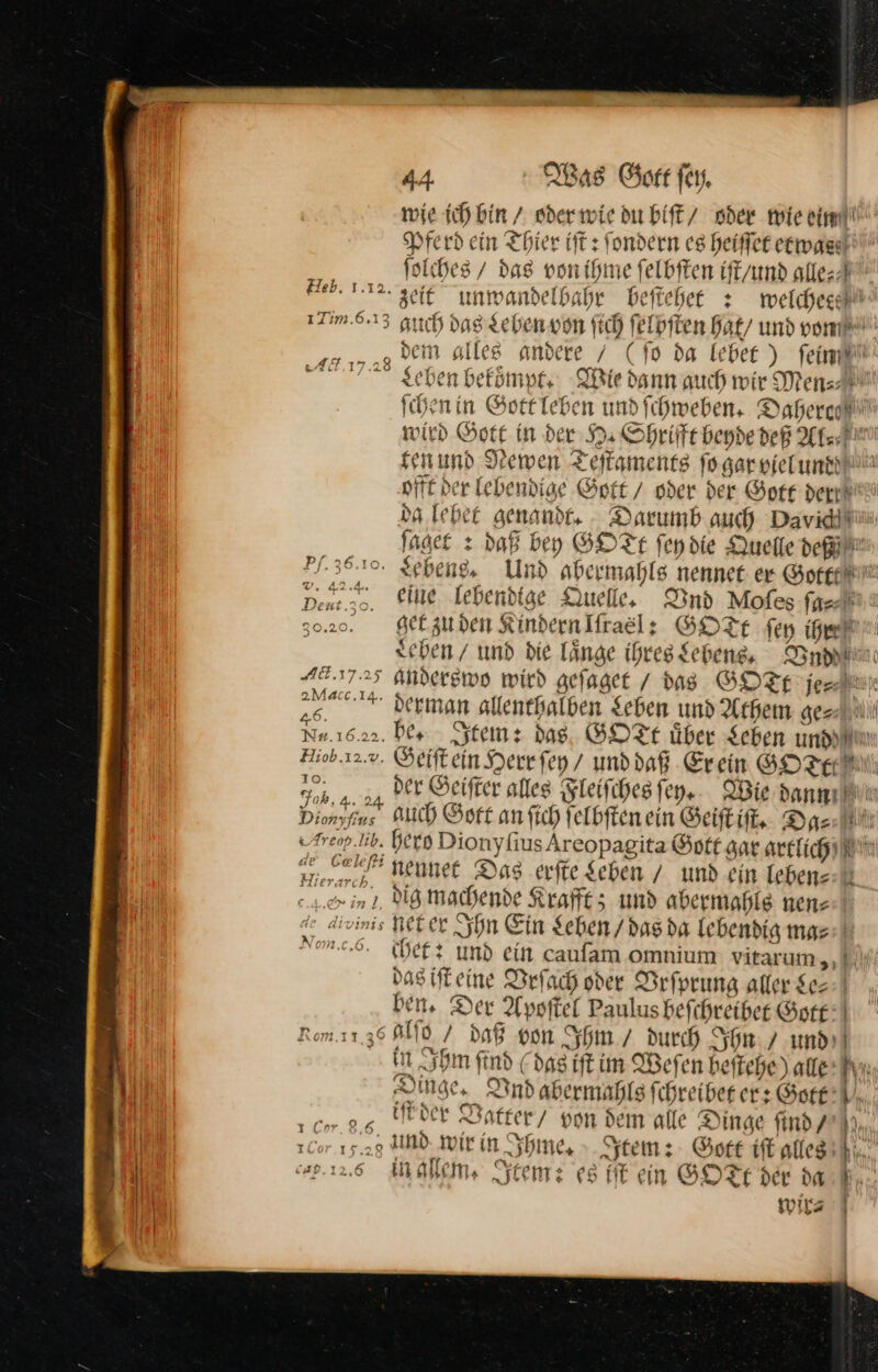 10. 5.2 Art h, 44 Was Gott fer. wie ich bin / oder wie du biſt / oder mie ein Pferd ein Thier iſt: ſondern es heiſſet etwas ſolches / das von ihme ſelbſten iſt / und alle⸗ zeit unwandelbahr beſtehet: welchee auch das Leben von ſich ſelbſten hat / und von dem alles andere / (fo da lebet) ſein chen bekoͤmpt. Wie dann auch wir Men⸗ ſchen in Gott leben und fchweben. Daherc— wird Gott in der H. Shrifft beyde deß Al⸗ ten und Newen Teſtaments ſo gar viel und offt der lebendige Gott / oder der Gore dert da lebet genandt. Darumb auch Davide ſaget: daß bey GOTt ſey die Quelle dei: eine lebendige Quelle, Vnd Moſes ſa⸗ get zu den Kindernlfraelz GOTE ſey ige chen / und die laͤnge ihres Lebens. Vd anderswo wird geſaget das GOTE je Geiſt ein Herr ſey / und daß Erein GOTE MN) der Geiſter alles Fleiſches ſey. Wie dann auch Gott an ſich ſelbſten ein Geiſt iſt. @% chet: und ein caufam omnium vitarum,,. das iſt eine Vrſach oder Vrſprung aller $e=- ben. Der Apoſtel Paulus beſchreibet Gott in Ihm find (das iſt im Weſen beſtehe) alte AN Dinge, Vnd abermahls ſchreibet er: Gott iſt der Vatter von dem alle Dinge find / 9 und wir in Ihme. Item: Gott iſt alleß in allem. Item: es fit ein GOFE der dar A wis