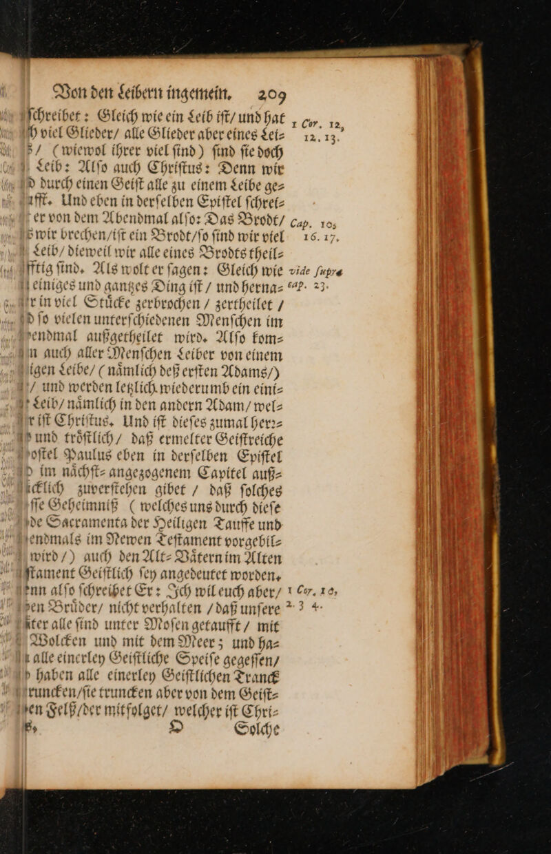 ſchreibet: Gleich wie ein Leib iſt / und hat h viel Glieder / alle Glieder aber eines Sei: 5/ (wiewol ihrer viel ſind) find ſie doch Leib: Alſo auch Chriſtus: Denn wir d durch einen Geiſt alle zu einem Leibe ge⸗ ifft. Und eben in derſelben Epiſtel ſchret— er von dem Abendmal alſo: Das Brodt / cap. 10, Bwir brechen/tit ein Brodt / ſo ſind wir viel 16. 17. Leib / dieweil wir alle eines Brodts theil⸗ fftig ſind. Als wolt er ſagen: Gleich wie vide fupre einiges und gantzes Ding iſt / und hernas “?- 23- rin viel Stuͤcke zerbrochen / zertbeilee / dſo vielen unterfchiedenen Menfchen im sendmal außgerheilee wird. Alſo kom— in aud) aller Menfchen Seiber von einem igen Leibe / (nämlich deß eriten Adams /) und werden letzlich wiederumb ein eini⸗ Leib / nämlich in den andern Adam / wel⸗ riſt Chriſtus. Und iſt dieſes zumal herr— Ih umd fröftlich/ daß ermelter Geiſtreiche oſtel Paulus eben in derfelben Epiſtel &gt; im nächte angezogenem Capitel auf- icklich zuverfichen gibet / daß folcheg fie Seheimniß ( welches ung durch diefe e Sacramenta der Heiligen Tauffe und endmals im Newen Teftament vorgebil- wied/) auch den Alt: Däternim Alten ſtament Geiſtlich ſey angedeutet worden, enn alſo ſchreibet Er: Sch wil euch aber/ sen Bruͤder / nicht verhalten / daß unſere *3 + iter alle find unter Moſen getaufft / mir Wolcken und mit dem Meer; und ha— ı alle einerley Seiftliche Speife gegeffen, d haben alle einerley Seiftlichen Tranck runcken / ſie truncken aber von dem Geiſt— ven Felß / der mitfolget / welcher iſt Chri⸗ B, O Solche Cor, 12, 12.13