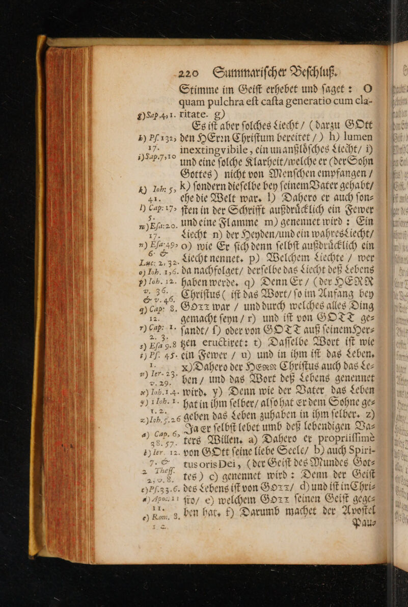 Stimme im ©eift erhebet und faget : O quam pulchraeft cafta generatio cum cla- g)Sap 4,1. Kitate. g) Es ift aber folches Liecht / (darzu GOtt ») Pf. 132; den HEren Chriſtum bereitet /) h) lumen — „nextingvibile, ein un anßloͤſches Liecht / ) 3)24P.7510 i und eine folche Klarheit / welche er (der Sohn Gottes) nicht von Menſchen empfangen / %) Inh: 5, ſondern dieſelbe bey feinem Dater gehabt / a1. ehedie Welt wars D Dahero er auch fonz i) ER ſten in der Schrift außdruͤcklich ein Fewer — — und ei ne Flamme m) genennet wird ; Ein Liecht n) der Heydenyund ein wahresztiecht/ n) Efa ARE 0) wie Er ſich denn ſelbſt aı ußdruͤcklich ein — 233. ecbenennet. p) Welchem Liecht wer o) Ioh. 156 da nachfol get/ i der «felbe das Liech tdeß Lebens — 2. haben wei 06% 9 Denn Er / (de Y HERR 3 Chriſtus (iſt das Wort / ſo im Anfang bey q) Cap: 8. Gorx war / und durch we (ches alles Ding ER gemacht ſeyn / r) und ff von GOTT ge r) Gap: 1. fFandt / S) oder von GOTT auf ſeinem He s) Efa 9.8 Ken eructiret: t) Daffelbe Wort fe #) Pf. 45° &amp; sewer / u) und in ihm iſt dag $ J rn u ler. 23. Dahero der HERR Eheit tus auch das Le— 8 * und das Wort deß Lebens are yınef - * 2 ed ie ie *) ERS wird, * Denn wie der Vater das Leben x) 106. 1. hat in ihm ſelber / alſo hat erdem Sohne ge⸗ 1.2, z)Ich. 5.26 geben das Sehen zuhaben in rl ‚Iber» 2) —— er ſelbſt lebet umb deß lebendigen Va— 38.97. ters Willen, a) Dahero er — Time sy ler. 12. von GOtt feine liebe Seele / b) auch Spiri- 7: * tu 5 (der Geiſt des Mundes Got— a 8) c) genennet wird : Denn der Geift e)Pf.33.6- DER XL ebeng iſt von HHTT/ d) und iſt in Chri⸗ a) Apoa. 21 ſto/ e) welchen Goxx feinen Geiſt gege— ) * „ ben bat, k) Darumb machet der. Apoſtel