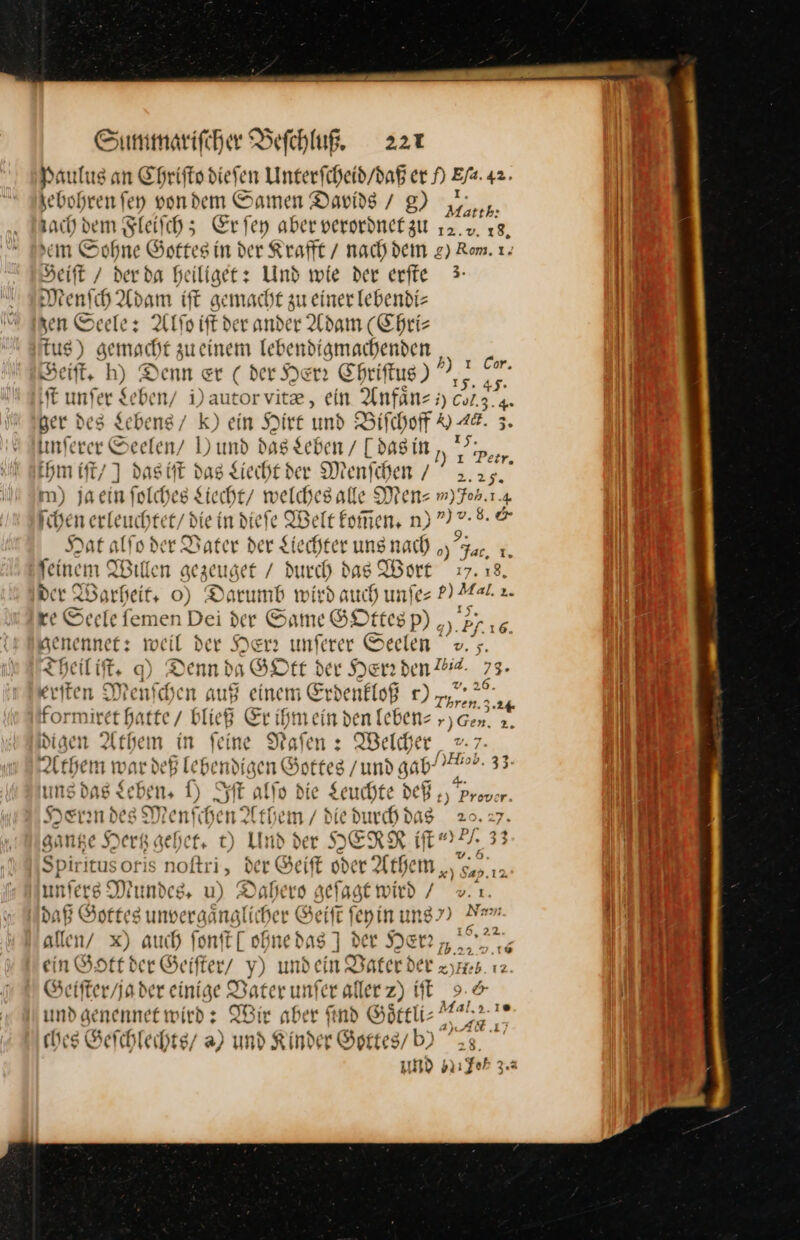 Paulus an Ehrifto diefen Unterfcheid/daß er A —— jebohren ſey von dem Samen Davids / g) gun: ach dem Fleiſch; Er ſey aber verordnet zu — ı sen Sohne Gottes in der Krafft / nach dem g) Rom. 1. Deift / derda heiliget: Und wie der erffe 3 denſch Adam ift gemacht zu einerlebendi- * Seele: At ie der ander Adam (Chri- Rus) ) gemacht zueinem lebendigmachenden eiſt. h) Denn er ( der Yen Chriftus) ?. Re unfer Seben/ i) aute orvite, ein Anfanz; Ca, &amp; her des Lebens / K) ein Hirt und Bifcherf o 48. 3. unſere er Seelen/ )) und das Lebe — as in, — hm iſt / ] das iſt dag Liecht der 3 enſchen/ 25. m) jaeın ſolches Lecht welches ale Men: ın) Joh, 1.4 ſchenert euchtet / die ind er Belt — Dee Hat alfo der Dater der Liechter uns nach „ar, ı. feinem Willen Fegeuget — das Wort 17. 18, der Warheit. 0) Darumb wird auch unfes — 2. xe Seele femen Dei der Sum GOttesp) „, genennet: weil der Herr unſerer Seelen I = heilift, q) Denn da GOtt der Herr den Zee eriten Menſchen auf einem Erdenkloß rn) zy,.,. * formiret hi atte / bließ Er ihmeind re Y)G — igen Arheı n in feine Dafen : Welcher _ +: 7- — deß lebendigen Gottes / und gab’ Hab. 33. f.16. 2 * / 26. en, ung dag Le ben, f) Syst alſo die Seuche d Pre — Herindes Menf dent them / die * 20.27 gange Her gehet. t. t) Und der HERR in ypf, 3 Spiritusoris noftri, der Geift oder Athe + DDR um ers Mu ndes, u) Dabers geſagt wird / N daß Gottes unvergänglicher Geift feyin ung’) Nr allen/ x) auch ſonſt [one das 1 der JEr —— ein Gott der Geiſter y) unde m Daterder z zyHr b.12. Geifter/jader eint: ge Pater unfer aller z) iſt 9 © und aenennetwird: Wir aber ind Goͤttli⸗ 2a 5 ches Geſchlechts / a) und Kinder Gprtes/b) 23. und Iıfoh 3