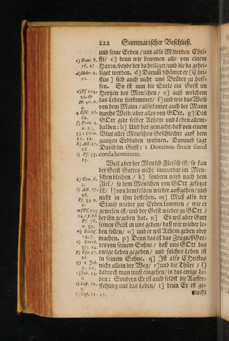 und feine Erben / und alſo Miterben Chri— ) Rom: 8, ſti/ c] denn wir kommen alle von einem 16.17. Er ee ar iliget / und die da gehei⸗ d)Hebr: 2, liget werden, d] Darum ſchaͤmet er [Chri⸗ ı».. ſtus ] ſich auch nicht ung Brüder zu heifz fen. Ss iſt nun die Seele ein Geift im e)pf — Hergen des Menſchen/ e] auf welchem —* ‚v. das Leben herkommet/ fNund wie das Weib von dem Mann / alſo kompt auch der Mann „ja 16, hu che Weibyaber alles von GOIE 27 Dei N — GOtt gibt ſelber Athem und Leben allent⸗ v.23. halben: hJ Und hat gemacht / daß von einem e) 1. Corin. Blut aller Menſchen Geſchlechte auff dem 1) 48,7, genen Erdboden wohnen. Darumb jagt 26. Te Davidim € Seiſt: i Dominus finxit fimul i) Pf. 33, cordahominum. Ei Weil aber der MenſchF Ste ſh ift/ fo kan der Geiſt Gottes nicht Immerdarim Men— k) Gen. 6, ſchen bleiben / kJ fondern wird nac ch dem 3, Ziel / ſo dem Menfchen von GOtt geſetzet ’) 2 17&gt;{ 17 1]oondemfelben wieder außgehen/ und — nicht in ihm beſtehen. m] Muß alſo der Staub wieder zur Eh knmak / wieer m)Pf.103 de weſen iſt / und der Geiſt wieder zu GOtt / 147372 der ihn gegeben hat. n] Es wil aber Sott &gt; 4 feinen Seit inung geben/ daß wir wieder Te ») Eicher. ben follen/ 0]. under wil Athem geben * ) machen. p] Denn das iſt das Zeugniß Got⸗ DLSEC 37, tes von feinem Sohne / * uns GOtt das — Efa. ewige Leben gegeben / und ſolches Leben iſt ꝓ„n feinem Sohne. q] Iſt alſo CHriſtus * FR nicht allein der Weg / r]und die Thuͤre / 17 ,) Job. 14, dadurch man muß eingehe ‚n/ in das ewige Ser 6. ben: Sondern Er tft auch felbft die Auffer— 76? 102 ſtehung und dag Leben / tJ denn Er iſt ge: