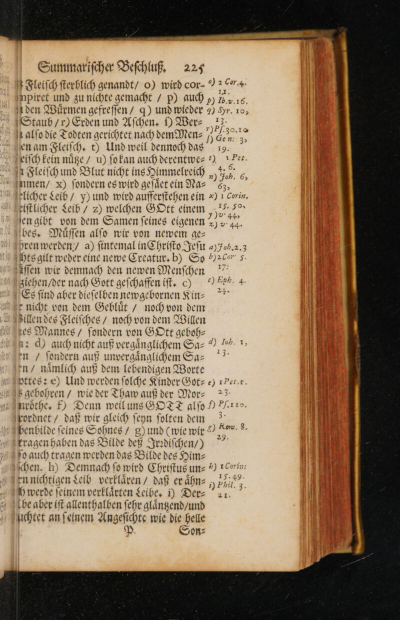 3 Sleifch fterblich genandt/ 0) wird cor- * — + ppöe und zunichte gemacht / p) auch ») 7.2.15 den Würmen gefreffen / q) und wieder 7) Syr. 10; Staub / r) Erden und Afıhen, D Wer⸗ De rt alfodie Todten gerichtet nach dem Den: 3 — en am Fleiſch. t) Und weil dennoch dag 19. eiſch kein nuͤtze / u) ſo kan auch derentwe⸗ 2 * Fieiſch und B Blut nicht ins Himmelreich hF.⸗n men / x) fondern es wird gefaͤet ein ne 55, Flicher Seid NMund wird aufferitehen ein x) ı Corim. eiftlicher Leib / 2) welchen GOtt einem „2,37 Ienaibt von dem Samen feines eigenen —— bes. Muͤſſen alſo wir von newem ge— jrenwerden/ a) ſintemal in Chriſto Jeſu 2)704.2 3 hrs gilt weder eine newe Creatur. b) Sp b)2Cr 5 iffen wir demnach den newen Menfihen  ziehen / der nach Gott geſchaffen iſt. ch NIEPP- 4 Es find aber dieſelben newgebornen Kin * nicht von dern Gebluͤt / noch von dem illen des Fleiſches / noch von dem Willen les Mannes / fondern von GOtt geboh- — 12 d) auch nicht auß vergänglichem Sa- © 7 I n / Sondern auß unvergaͤnglichem Sa— n/ namlich auß dem Iebendigen Worte Hrres:e) Und w erden fol [che Rinder Got⸗ e) zPer.x B gebohren / v ie der Thamw auf der Mor— 23. neöthes f) Denn weil uns GOTT alſo 9 kordnet / daß wir gleich ſeyn ſolten dem benbilde feines Sohnes / 8) und (wie wir &amp; Km. . ers een as Bilde deß Jeadifihen/) * ſoauch tragen we rden das Bilde des Himz ben. h) Demnach fo wird Ehriſtus un⸗*)1 ennichtigen Leib verklaͤren / daß er aͤhn— Kr Ih werde feinem verklärten Seibe, i) Der: be aber ift allenthalben fehr glängend/und hier an feinem Angeſichte wie die helle P. Son: