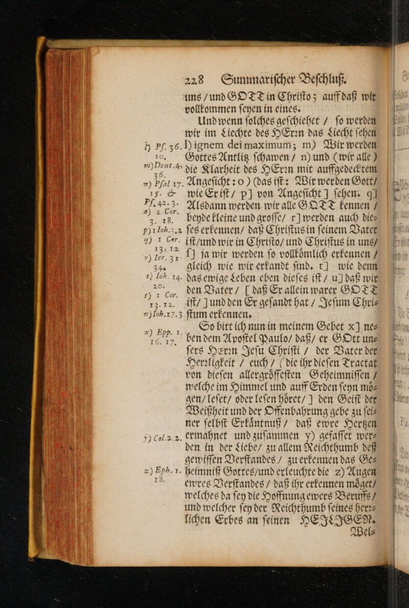 1 | —— uns / und GOTT in Chriſto; auffdaß wie N J— vollkommen ſeyen in eines. — Ban Und wenn folcheg geſchiehet / fo werden wir im Liechte des HErrn das Liecht fehen INN h Pf.36.Dignem deimaximum; m) Wir werden 30. Gottes Antlig ſchawen / n)und (wir alle) 9 — die Klarheit des HEren mit auffgedecktem 11 ») Pfal v7. Angeftcht so ) (das iſt: Wir werden Gott / Re) 15. &amp; wie Eriſt / p] von Angeficht] fehen q] 723° Alsdann werden wir alle GOTT Eennen 7 2. 138. bendeEleine und groſſe / r]merden auch die p)1loh.2.2 ſes erkennen / daß Chriſtus in feinem Vater 2» 7 iſt/ und wir in Chriſto / und Chriſtus in uns / 37. 1) ja wir werden fo vollkoͤmlich erkennen / 34. gleich wie wir erkandt find. tJ wie denn s) Soh. 14. das ewige geben eben dieſes iſt / u] daß wir gr, den Vater / Jdaß Er allein warer GOTT 13.12. iſt / Jundden Er geſandt hat / Jeſum Chri⸗ «)Ioh.17.3 ſtum erkennen, pp. 1, „ So bitt ich nun in meinem Geber x] nez Fin 16. 17. ben dem Apoſtel Paulo’ daß ee GOtt un⸗ ſers Herrin Jeſu Chriſti / der Daterder 7 Herrligkeit / euch / (die ihr dieſen Tractat von dieſen allergroͤſſeſten Geheimniſſen / welche im Himmel und auff Erden ſeyn ma I gen/ leſet / oder leſen hoͤret I den Gerft dee Flnı Weißheit und der Offenbahrung gebe zu ſei⸗ ner ſelbſt Erkaͤntnuß / daß ewre Hertzen 33 Col... 2. ermahnet und zuſammen y) gefaffer wer— ch den in der Stebe/ zu allem Reichthumb deß gewiſſen Verſtandes / zuerkennendag Ger 7 x) Eph. 1. heimniß Gottes / und erleuchtedie zZ) Augen m Ts De a ewres Derftandes / daß ihr erkennen moͤget / melches da fey die Hoffnung ewers Berufs? und welcher feyder Reichthumb feines her⸗ nn lichen Erbes an feinen HEKNIGEN I Wel⸗