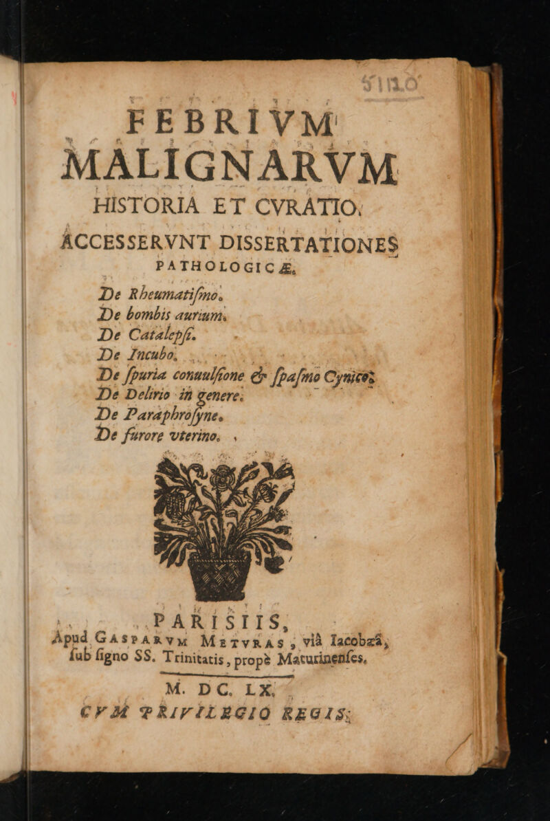 |J. FEBRIVM MÁLIGNARVM HISTORIA ET CVRATIO, ÁCCESSERVNT DISSERTATIONES PATHOLOGIC £, De Rbeumatifmo. De bombis aurium. De Catalepf. De Znucubo, De fpuria conuulftone € fpafmo Cynicez De Delirio in genere; A De Parapbhrafyne, De fürore vterino. | PARISIIS, Apud GaspAR VM MzTvRAS, vià lacobzá, Íab figno SS. Trinitatis, prop? Macurineníes, nc RUN NU M. DC. LX . CFIM TRIFILEGIÓ REGIS;