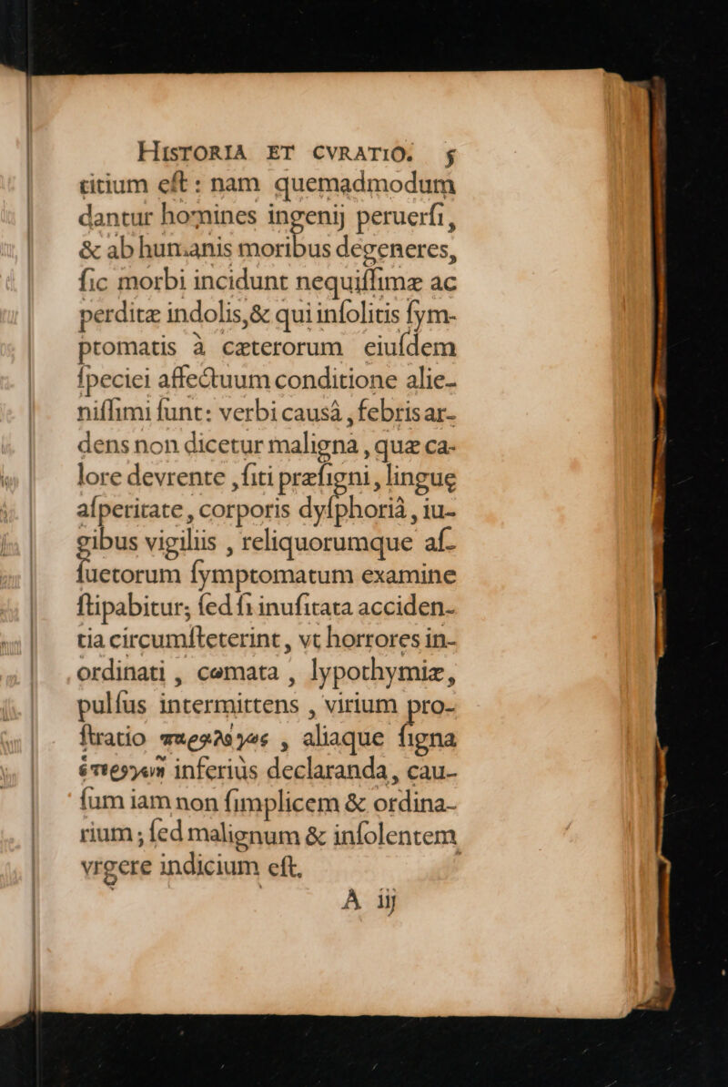 titium eft: nam quemadmodum dantur homines ingeni peruerfi, &amp; ab hunianis moribus degeneres, fic morbi incidunt nequiffimz ac perdita indolis, &amp; qui infolitis fym- promatis à caterorum eiufdem fpeciei affectuum conditione alie- niflhimi funt: verbi causá , febrisar- dens non dicetur maligna , qua ca- lore devrente ,fiti prefigni, lingue alperitate , corporis dvíphorià , ius pn vigiliis , reliquorumque af- luecorum fymptomatum examine ftipabitur; fed f1 inufitata acciden- tia circumfleterint, vt horrores in- ordinati , cemata , lypothymiz, pulfus intermittens , virium pro- fatio ««es2252« , aliaque o