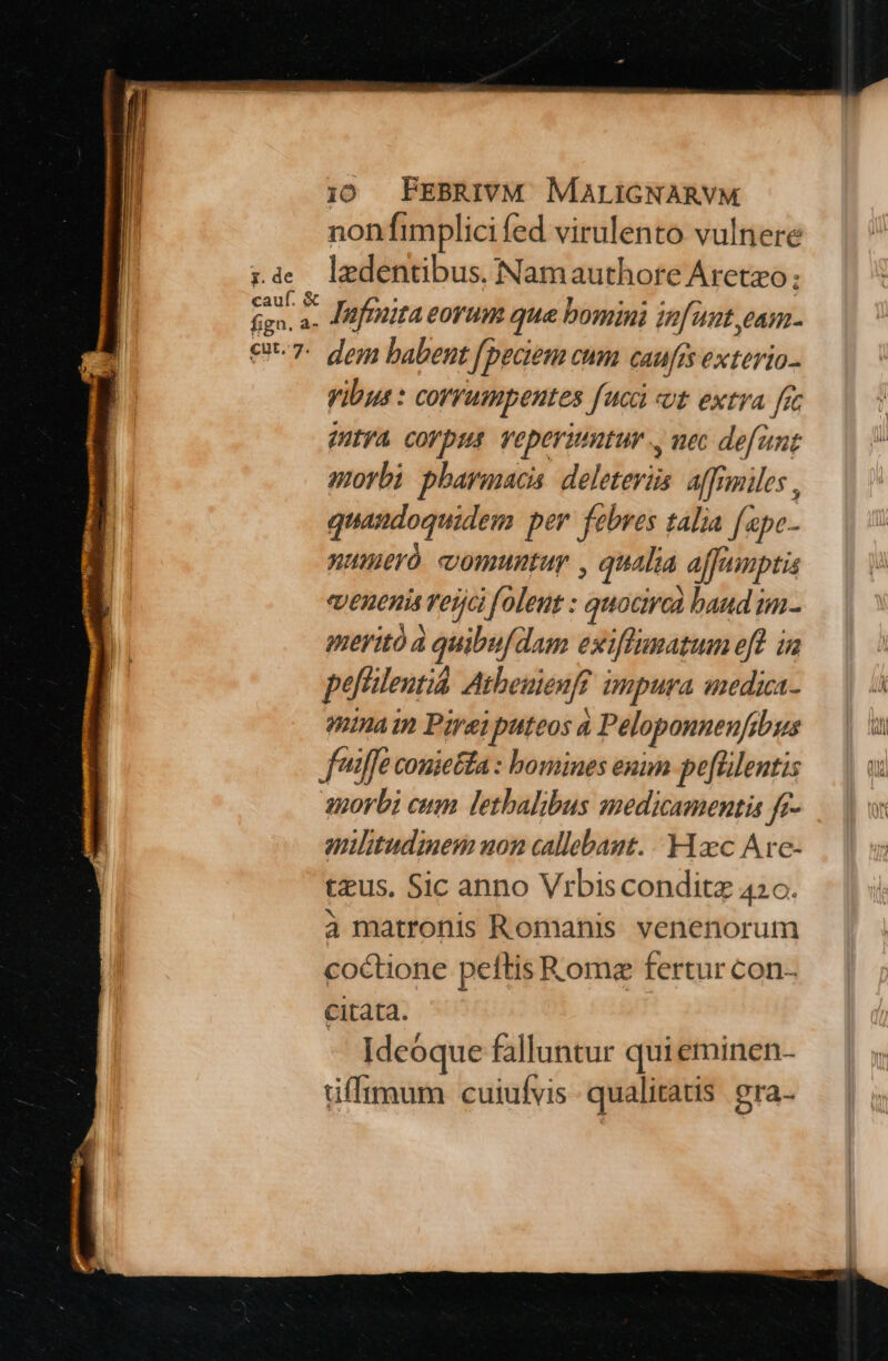 non fimplici fed virulento vulnere lzdentibus. Namauthore Aretzo: Jafmita eoyrum que bomini infant eam. dem babent [peciem cum caufis exteria- yibus : corruspentes [uci «ut extra [i (ntya corpus veperimtur ., mec defant morbi pharmacis deleteviüs. affimiles , quandoquidem p er. febres talia fape- numeró comuntuy , qualia ajfumptis JEREnis Tefjc if oleut : quociroà band im- meritó à quibufdam exiffumatum efl in poflent Atheuienft impura medica- minain Pirei puteos à i Peloponneuf; gus militudinem uon callebant. Hxc Are- tus. Sic anno Vibisconditz 420. à matronis Romanis venenorum coctione peftis Rome fertur con- citata. Ideoque falluntur quieminen- tiffimum cuiufvis qualitatis. gra-