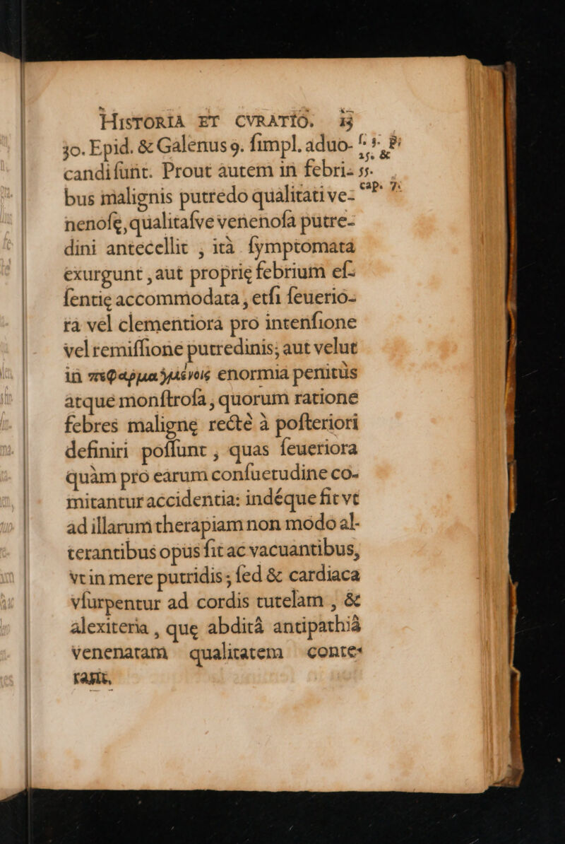 jo. Epid. & Galenus 9. fimpl. aduo. ^: candifunt. Prout autem in febri. 5. bus imalignis putredo qualitative- - nenofe,qualitafve venenofa putre- dini antecellit , tà. fymptomatá exurgunt aut proprie febrium ef- Íentie accommodata , etfi feuerio- rà vel clementiorà pro intenfione velremiffione putredinis; aut velut in vxQ appa sro enormia penitus atque monftrofa , quorum ratione febres maligne recte à pofteriori definiri poffunt , quas feueriora quàm pro eárum confuetudine co- mitantur accidentia: indéque fit vt ad illarum therapiam non modo al- terantibus opus fit ac vacuantibus, vtin mere putridis; fed & cardiaca vfurpentur ad cordis tutelam , & alexiteria , que abdità antipath;iá venenatam qualitatem — conte: Fay,