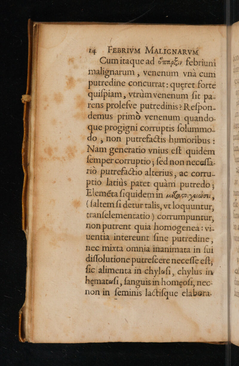 Cum itaque ad «oZ febriuni nalienarum , venenum vnà cum putredine concurrat: queret forte quilpiam , vtrüm venenum fit pa- rens prolefve putredinis? Refpon- demus primó venenum quando- que progigni corruptis folummo- do , non putrefactis humoribus : Nam generatio vnius cft quidem lemper corruptio ; fed non neceffa- rio. putrefactio alterius , ac corru- ptio latius pater quàm putredo; Eleméta fiquidem in uso yeicimal , (faltem fi detur calis, vt loquuntur, tranfelementatio ) corrumpuntur, non putrent quia homogenca : vi uentia intereunt fine putredine, nec mixta omnia inanimata in íui diflolutione putreícere neceffe eft, hic alimenta in chylofi , chylus in hematefi , fanguis in homeofi, nec- non in feminis lactifque elabera.