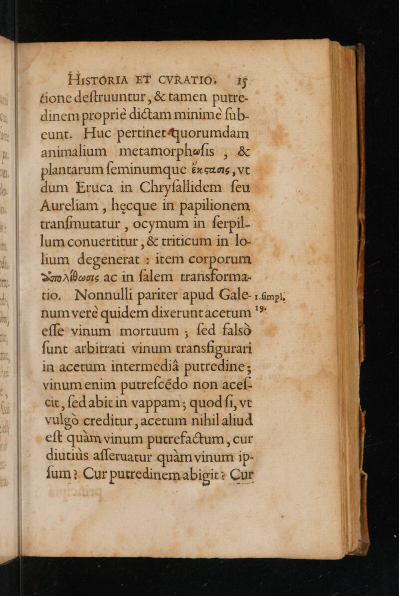 Gone deftruuntur, &amp; tamen putre- dinem proprie dictam minime fub. cunt. Huc pertinetquorumdam animalium | metamorphefis. ,. &amp; plantarum feminumque £xeuas , vt dum Eruca in Chryfallidem. feu Aurcliam , hecque in papilionem tranfmutatur , ocymum in ferpil- lum conuertitur , &amp; triticum in lo- lium degenerat : item corporum we Allens ac in falem transforma- io. Nonnulli pariter apud Gale- num veré quidem dixeruntacetum effe vinum mortuum ; fed falsó funt arbitrati vinum transfigurari in acetum intermediá putredine; vinum enim putreícédo non acef- cit, fedabicin vappam ; quod fi, vt vulgo creditur , acetum nihil aliud eft quàm vinum putrefactum , cur diutiüs afferaatur quàm vinum ip- lum? Cur putredinemabigit? Cur