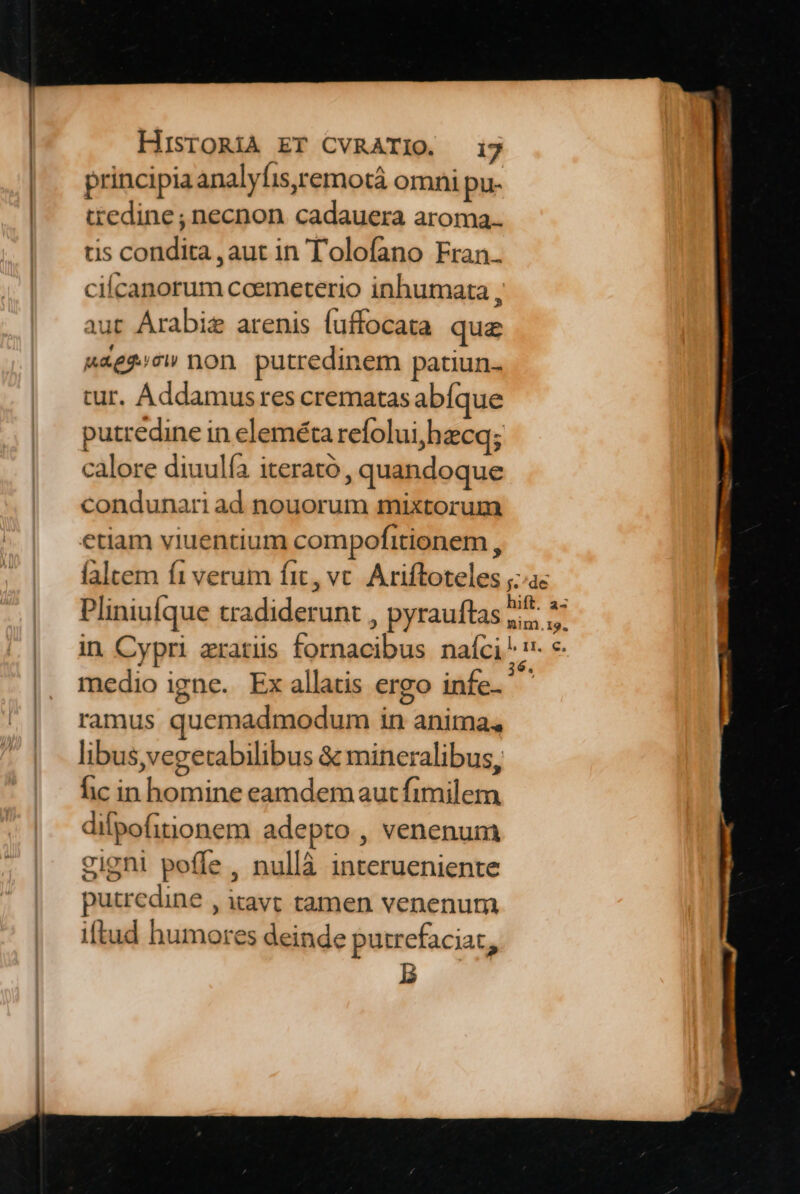 ———————M— principia analyfis,remotà omni pu- tredine ; necnon cadauera aroma. tis condita ,aut in Tolofano Fran. cilcanorum coemeterio inhumata , aut Arabie arenis fuffocata que uagg»cw non. putredinem patiun- cur. Addamus res crematasabíque putredine in eleméta refolui,hecq; calore diuulía iterató , quandoque condunari ad nouorum mixtorum etiam viuentium compofitionem , Pliniufque tradiderunt , pyrauftas medio igne. Ex allatis ergo infe- ramus quemadmodum in anima, libus,vegetabilibus &amp; mineralibus, fic in homine eamdemautfimilem dilpofitionem adepto , venenum gigni poffe , nullà interueniente putredine , itavt tamen venenum iftud humores deinde putrefaciat,