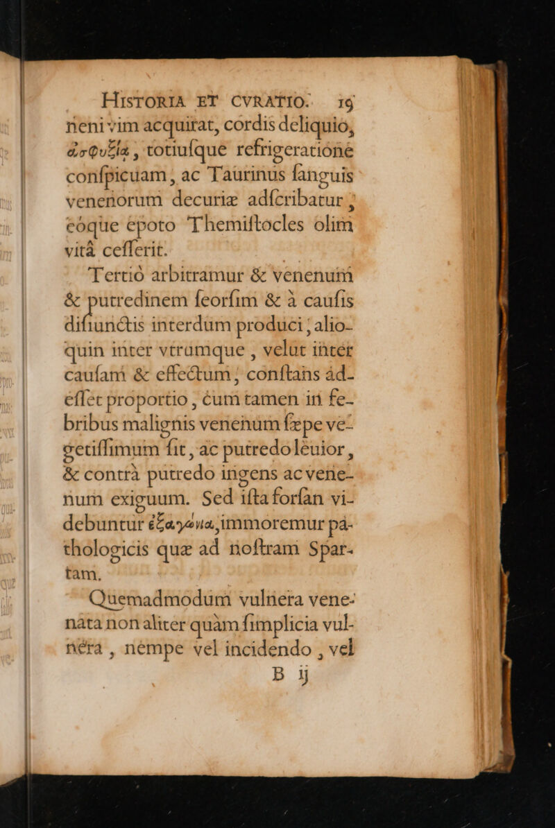 neni vim acquitat, cordis deliquio, &amp;cQv£la , totiufque refrigeratióne confpicuam, ac Taurinus fanguis venenorum decurie adícribatur ; coque epoto T'hemiftocles olim vità ceflerit. Tertió arbitramur &amp; venenur &amp; putredinem feorfim &amp; à caufis diffundi interdum produci ; alio- quin inter vtramque , velat inter caufani &amp; effe&amp;tum ; conftans ád- effec proportio , Cum tamen iri fe- bribus malignis venenum fepe ve- cetiffimum fit , ac putredoleuior, &amp; contrà putredo ingens ac vene- num exiguum. Sed ifta forfan vi- debuntur éZajyeua;immoremur pá- thologicis quz ad noftram Spar- tam. Quemadmodum vulnera vene- nata non aliter quàm fimplicia vul- néra, nempe vel incidendo , vel D 1