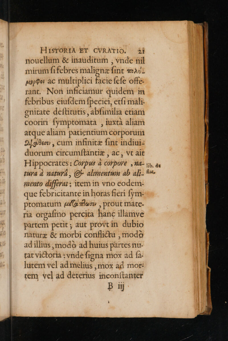 nouellum &amp; inauditum , vnde nil mirum fifebres malignz fint «2v- psptor ac multiplici facie fefe offe- rant, Non inficiamur quidem in febribus eiufdem fpeciei, etfi mali- gnitate deftitutis , abfimilia etiam cooriri fymptomata , iuxta aliam atque aliam patientium corporum 298v , cum infinitz fint indiui- duorum circumftantiz , ac, vt ait mento diffirat ; emin vno eodem- que febricitante in horas fieri fym- promatum ezles» , prout máte- ria orgafio percita hane illamve partem petit; aut provtin dubio naturz &amp; morbi conflictu , modo ad illius , modo ad huius partes nu- tat victoria : vndefigna mox ad fa- lutem vel ad melius , mox ad mot: cem vel ad deterius inconítanter
