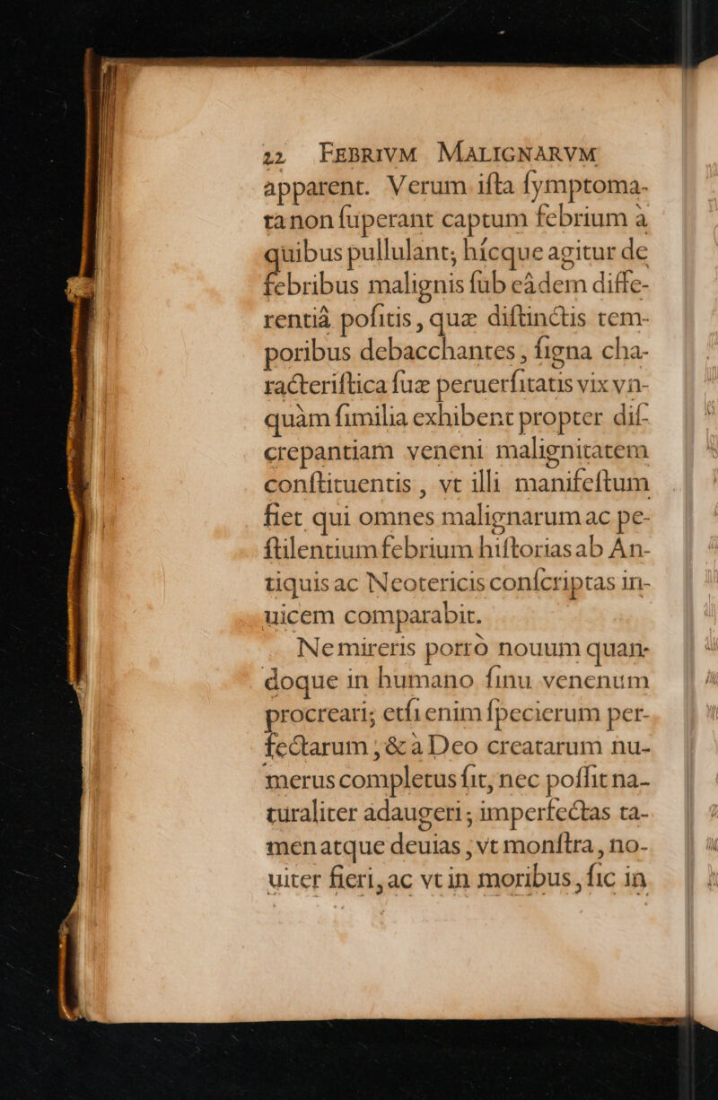 apparent. Verum ifta fymptoma. tanon fuperant captum febrium à quibus pullulant; hícque agitur de febribus malignis fub eàdem diffe- rentià pofitis , qua diftinctis tem- poribus debacchantes , figna cha- racteriflica fuz peruerfitats vix vn- quàm fimilia exhibent propter dif- crepantiam veneni malignitatem conflituentis , vt illi manifeftum fiet qui omnes malignarum ac pe- ftilentiumfebrium hiftoriasab An- tiquis ac Neotericis conícriptas in- uicem comparabit. NNemireris porro nouum quan doque in humano finu venenum procreari; etfienim fpecierum per- fectarum ; &amp; à Deo creatarum nu- merus completus fit, nec poffit na- turaliter adaugeri ; imperfectas ta- menatque deuias ; vt monftra , no- uiter fieri,ac vc in moribus fic in