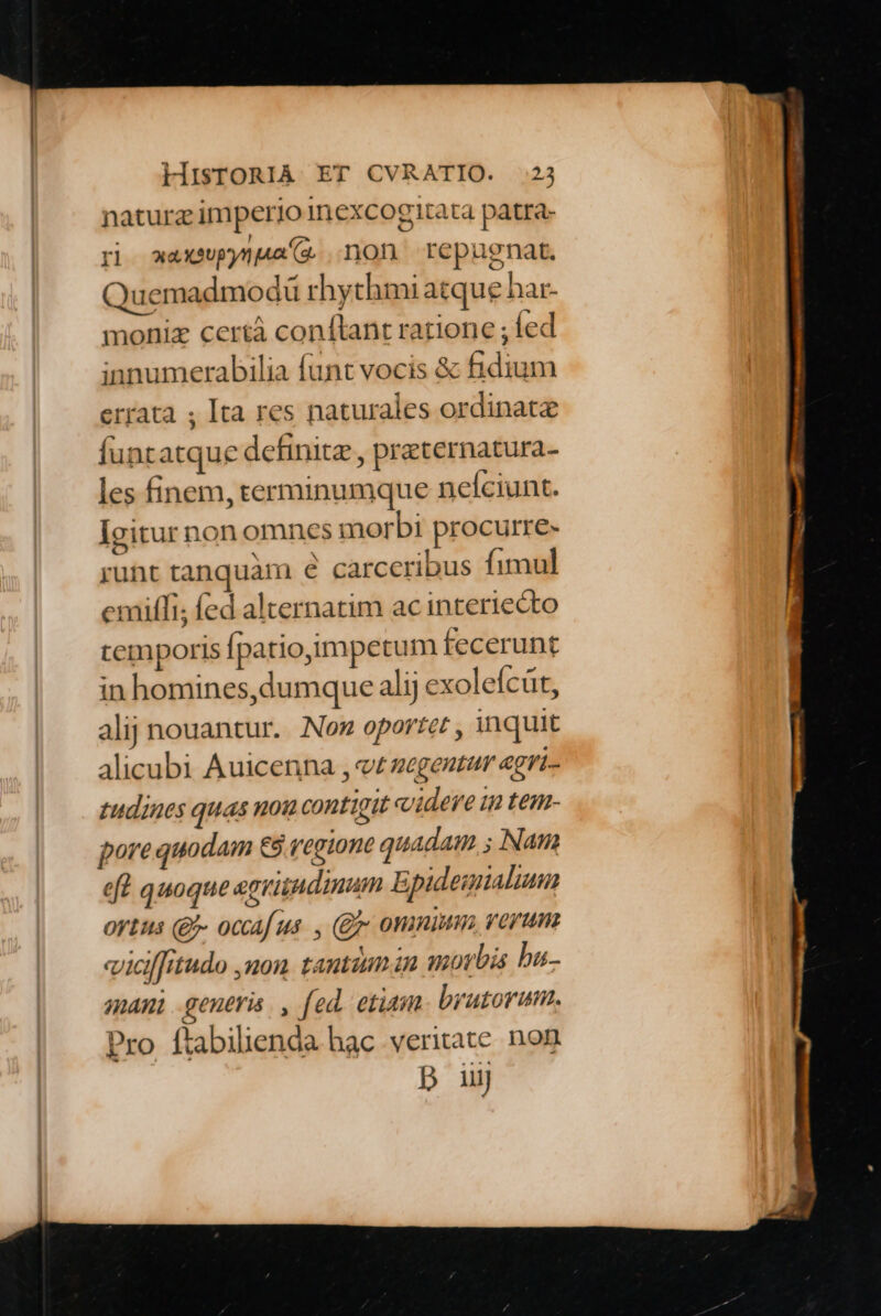 naturz imperio inexcogitata patra- ri waxspynua(2 non repugnat. Quemadmodü rhythmi atque har- moniz certá conftant ratione ; fed innumerabilia fünt vocis &amp; fidium errata ; Ita res naturales ordinate funtatque definite , preternatura- les finem, terminumque nefciunt. Igitur non omnes morbi procurre- runt tanquam € carceribus fimul emitfi; fed alternatim ac interiecto temporis Ípatio,impetum fecerunt in homines, dumque alij exoleícüt, alij nouantur.. Non oportet , inquit alicubi Auicenna , v zegentur egri- tudines quas nou contigit videre in tem- pore quodam €9 V'egiont quadam ; Nam eft quoque egvitudinum Epideimialium ortus (£- ocaf us. , (Qr omnium verum viciffitudo ,uon tantium in morbis bu. mani generis. , fed. etiam brutorum. Pro ftabilienda hac veritate. non