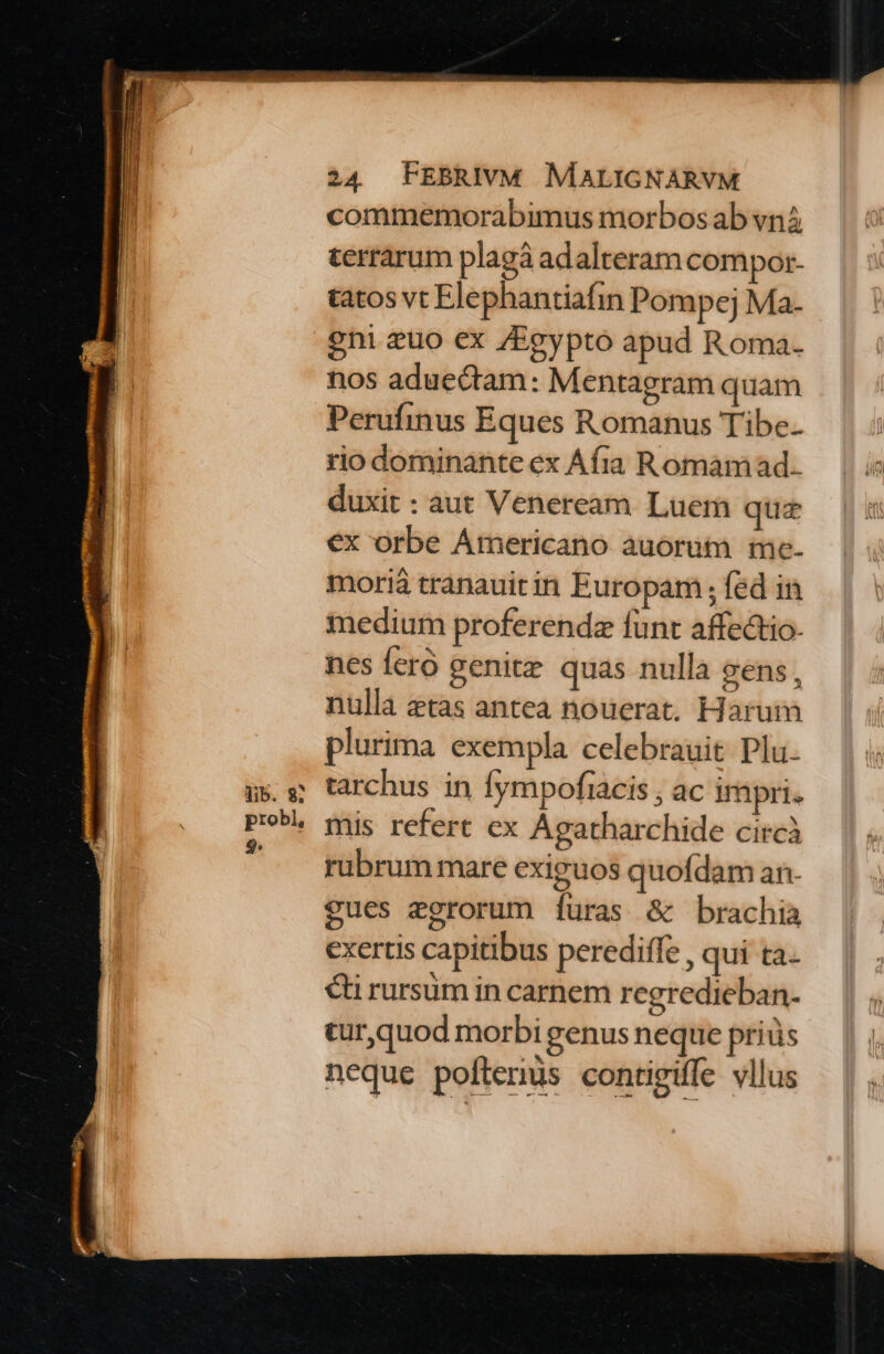 commemorabimus morbos ab vn terrarum plagà adalteram compor- tatos vt Elephantiafin Pompej Ma- eni zuo ex Egypto apud Roma. nos aduectam: Mentagram quam Perufinus Eques Romanus Tibe. rio dominante ex Afra Romam ad. duxit : aut Veneream Luem quz ex orbe Americano auorüt me. morià tranauitin Europam ; fed in medium proferenda funt affectio. nes feró genitz quas nulla gens, nulla etas antea nouerat. Harum plurima exempla celebrauit Plu. tarchus in fympofiacis ; ac irapri. mis refert ex Agatharchide circà rubrum mare exiguos quofdam an- $ues egrorum [furas &amp; brachia exertis capitibus perediffe , qui tà. €i rursüm in carnem regredieban. cur,quod morbi genus neque prius neque pofterüs contigiffe vllus
