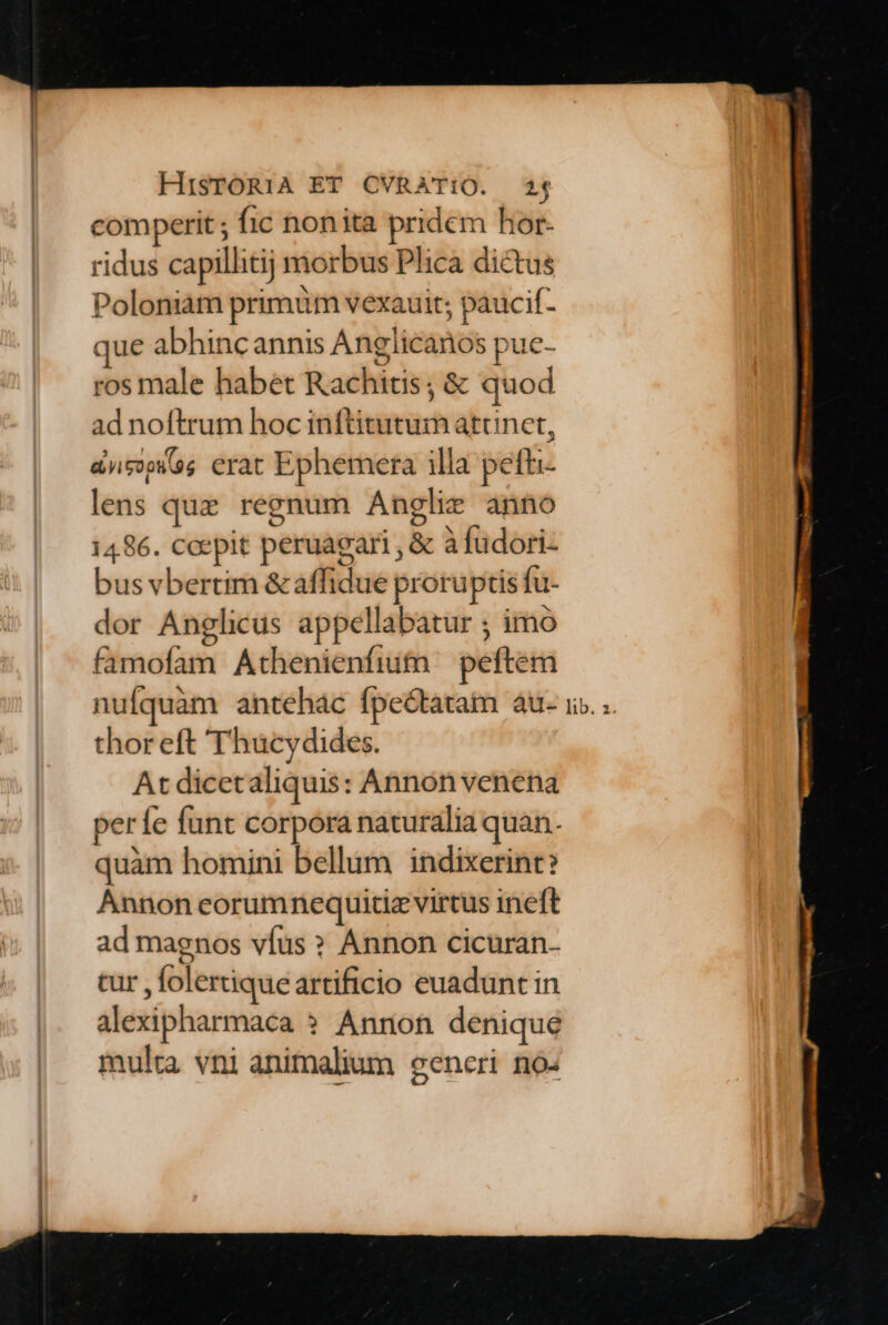 comperit ; fic nonita pridem hor- ridus capillitij morbus Plica dictus Poloniam primum vexauit; paucif- que abhincannis Anglicanos pue- ros male habet Rachitis ; &amp; quod ad noftrum hoc inftitutum atcnct, ans erat Ephemera illa pefhi- lens que regnum Anglie anno 1486. coepit peruagari , &amp; à fudori- bus vbertim &amp; affidue proruptis fu- dor Anglicus appellabatur ; imo famofam Athenienfium peftem thor eft Thucydides. At dicetaliquis: Annón venena períe funt corpora naturalia quan. quàm homini bellum indixerint? Annon eorumnequitizvirtus ineft ad magnos víus » Annon cicuran- cur , folertique artificio euadunt in alexipharmaca » Annon denique multa vni animalium eeneri no: