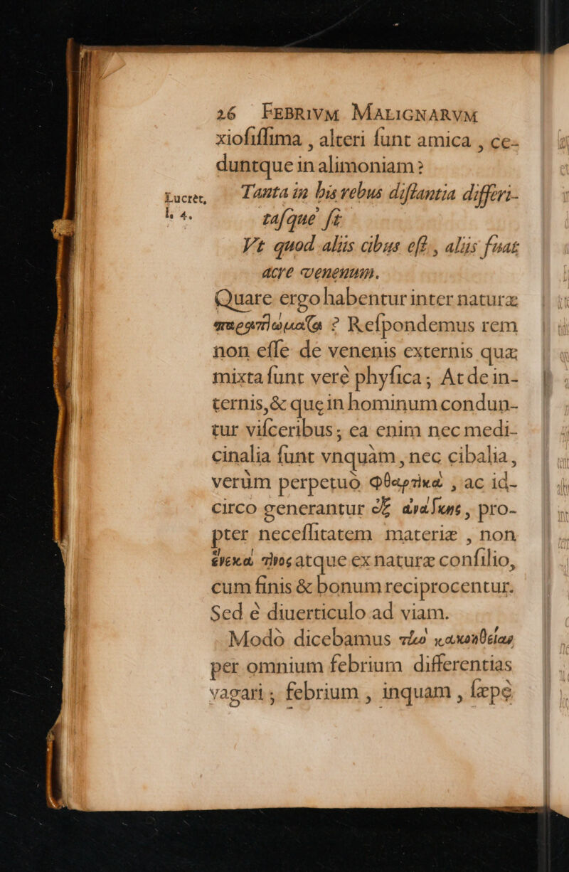 l. 4. xiofiflima , alteri funt amica , cc- duntque in alimoniam Tanta in bis vebus diflantia difftri- tafque fi. Vt quod alis cibus eff, alüs fuat acre venenum. Quare ergo habentur inter natur: emeooieuoa ? Refpondemus rem non effe de venenis externis qua: mixta funt veré phyfica; Acdein- ternis,&amp; quein hominum condun- tur acrius: ea enim nec medi- cinalia funt vnquam, nec cibalia, verüm perpetuo QÜapzix&amp; , ac id- circo generantur c£. drawn , pro- pter neceflitatem materiz , non £yexa dog atque ex naturz canílio. cum finis &amp; bonum reciprocentur. Sed e diuerticulo ad viam. Modo dicebamus vá» xaxoa0elaz per omnium febrium differentias vagari ; febrium , inquam, [epe