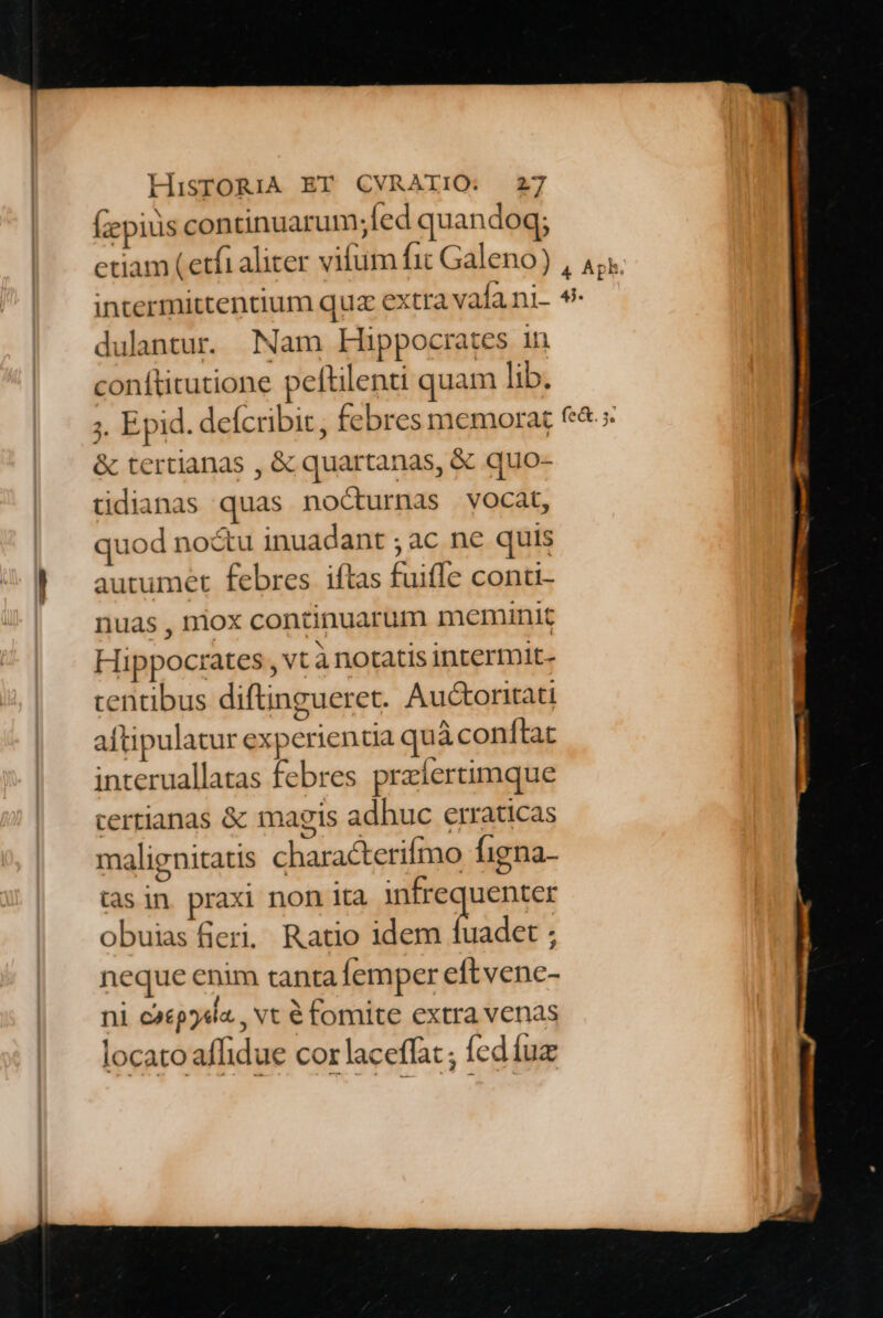 (zepius continuarum;fed quandoq; etiam (etfi aliter vifum fit Galeno) intermittentium qua extra vala ni- dulantur. Nam Hippocrates 1n conftitutione pefülenti quam lib. ;. Epid. defcribit, febres memorat &amp; tertianas , &amp; quartanas, &amp; quo- tidianas quas nocturnas vocat, quod no&amp;u inuadant ; ac ne quis autumet febres iftas fui(fe conti- nuas , niox continuarum meminit Hippocrates , vt à notatis intermit- tcentibus diftingueret. Audctoritati aftipulatur experientia quà conftat interuallatas febres przíertimque certianas &amp; magis adhuc erraticas malignitatis characterifmo Íigna- tas in praxi non ita pnpenns obuias fieri, Ratio idem fuadet ; neque enim tanta femper eftvene- ni caep54i«., vt € fomite extra venas locato affidue cor laceffat ; (ed fuz fe&amp;. 5.