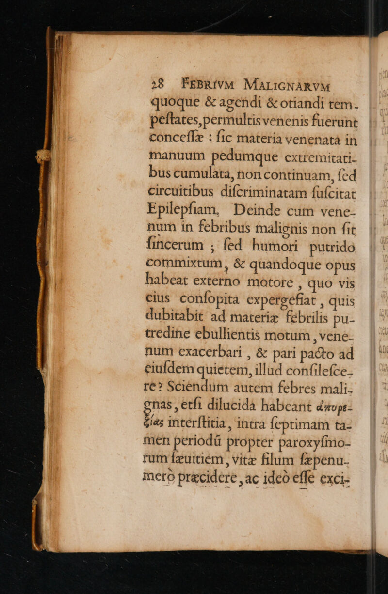 quoque &amp; agendi &amp; otiandi tem. peftates permultis venenis fuerunt concefIz : fic materia venenata in manuum pedumque extremitati- bus cumulata, non continuam, fed circuitibus difcriminatam fufcitat Epilepfiam, Deinde cum vene- num in febribus malienis non fit fincerum ; fed humori putrido commixtum, &amp; quandoque opus habeat externo motore , quo vis eius confopita expergefiat , quis dubitabit ad materiz febrilis pu- tredine ebullientis motum , vene. num exacerbari , &amp; pari pacto ad eiufdem quietem, illud confilefce.. re? Sciendum autem febres mali. nas , etfi dilucida habeant davps- » interílitia, intra feptimam ta- men periodü propter paroxyfmo- rum fzuitiem , vitz filum fepenu. mero pracidere , ac ide effe exci.