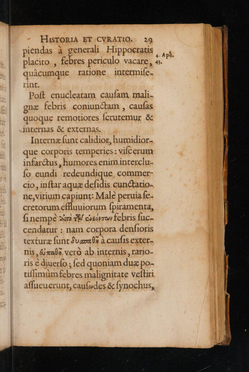 piendas à generali Hippocratis placito , febres periculo vacare, quácumque ratione intermife- rint. Poft enucleatam caufam, mali- gnz febris coniunctam , caufas quoque remotiores Ícrutemur & Jnternas & externas. Interna funt calidior, humidior- que corporis temperies: vilcerum infar&us , humores enim interclu- fo eundi redeundique, commer- cio, inftar aquz defidis cunctatio- ne,virium capiunt: Male peruiafe- cretorum effluuiorum fpiramenta, finempe un M casar febris fuc- ceadatur : nam corpora denfioris texturz funt vasa 03 à caufis exter- nis , jmaf?. vero ab internis, rario- ris é diuerfo ; fed quoniam dua po- tiffimüm febres malignitate veftiri affucuerunt, canífades. & fynochus,
