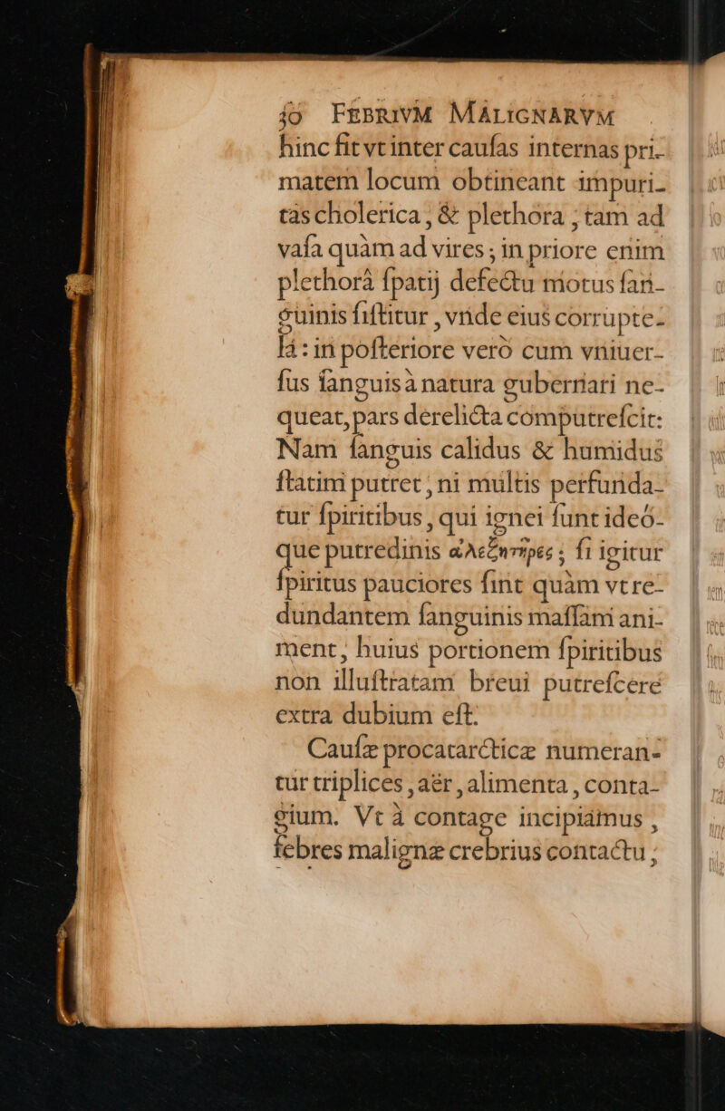 hinc fit vt inter caufas internas pri- matem locum obtineant impuri- tas cholerica , &amp; plethora ; tam ad vafa quàm ad vires ; in priore enim plethorá fpatij defe&amp;tu niotus fan. euinis fiftitur , vide eius corrupte- là: in pofteriore veró cum vriiuer- fus anguisá natura guberrari ne- queat, pars derelicta computrefcit: Nam fanguis calidus &amp; humidus ftatini putret , ni multis perfurida- tur fpiritibus , qui ignei funt ideó- que putredinis &amp;Aecnrrpes ; ft ieicur Ípiritus pauciores fint quàm vtre- dundantem fanguinis maffani ani- ment, huius portionem fpiritibus non illuftratam breui putrefcere extra dubium eft. Caufz procatarctice numeran- tur triplices , aér , alimenta , conta- eium. Vt contage incipiamus , febres maligna crebrius contactu ;