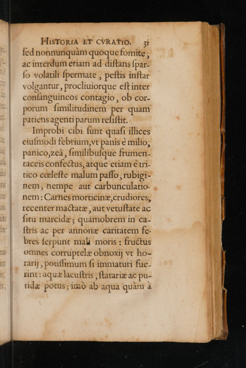 fed nonnunquáni quoque fomite , acinterdum etiam ad diftans fpar- (o volatili fpermate ; peftis inftar volgantur, procliuiorque eft inter confanguineos contagio , ob cor- porum fimilitudinem per quam patiensagenti parum refiftit. Improbi cibi funt quafi illices eiufmodi febrium,vt panis &amp; milio; panico,zeà , fimilibulque frumen- taceis confectus, atque etiam é tri tico coelefte malum patfo , rubigi- nem, nempe aut carbunculatio- nem: Carnes morticinz,crudiores; recenter mactatz ,aut vetuftate ac fitu marcide; quamobrem in ca- ftris ac per annonz caritatem fe- bres ferpunt mali. moris : fructus omnes corruptelz obnoxij vt ho- rarij , pouffimum ft immaturi fue- rnt: aquzlacuftris , flatariz ac pu- ddz potus;imo ab aqua quàm à