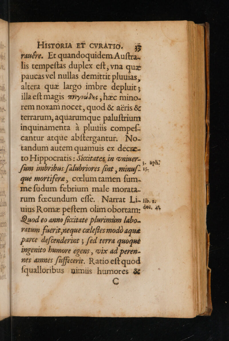 Yasére, Et quandoquidem Auftra, lis cempeftas duplex eft; vna quz paucas vel nullas demittit pluuias, altera quz largo imbre depluit; illaeft magis zzryra*c ; hzc mino. rem noxam nocet, quod &amp; aris &amp; terrarum, aquarumque paluftrium inquinamenta à pluuiis compef- cantur atque abítergantur. No- tandum autem quamuis ex decie- to Hippocratis : zetates 2n vniuer- que mortifere, coclum tamen fum. me fuüdum febrium male morata rum faccundum efle. | Narrat. Li- ii. 5; uius Romz peftem olim obortam: *** ** Qnod eo anno ficcitate plurimmn labo- vatum faerit neque celeffesmodó aque parce. defcenderint y [éd terra quoqué ingenito bumore egens , vix ad peren- nes ames uffecerit. Ratio eft quod Iqualloribus gimiis humores &amp; m v