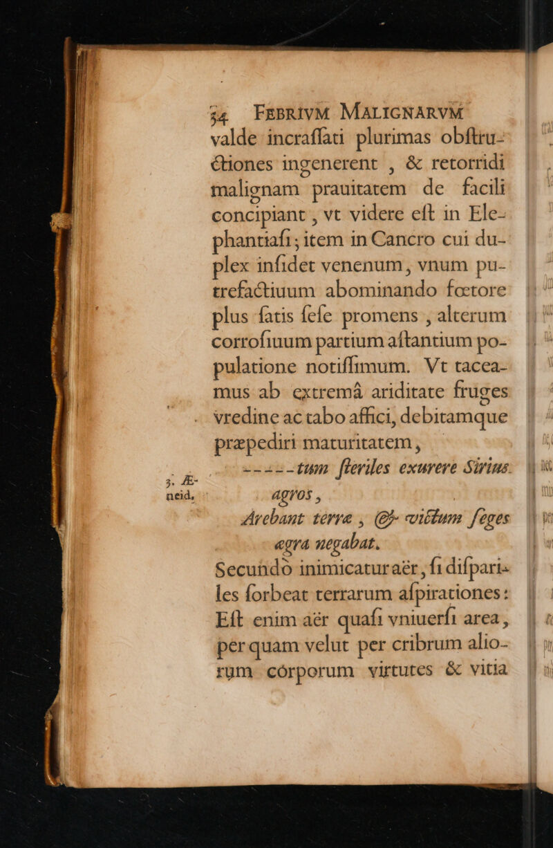 valde incraffai plurimas obftru- Ciones ingenerent , &amp; retorridi malignam prauitatem de facili concipiant , vt videre eft in Ele- phantiaf1; item in Cancro cui du- plex infidet venenum, vnum pu- trefactiuum. abominando foctore plus fatis fele promens , alterum corrofiuum partium aftantium po- pulatione notiffimum. Vt tacea- mus ab extremá ariditate fruges vredine ac tabo affici, debitamque praepediri maturitatem , --2c-tum fleviles exurere Sirius: 4gI/05 , Arebaut. terre , (Bj viétum feoges egra negabat. Secuühdo inimicatur aer , f1 difpari- les forbeat terrarum afpirationes: Eft enim aér quafi vniuerfi area , perquam velut per cribrum alio- rüm córporum virtutes &amp; vitia