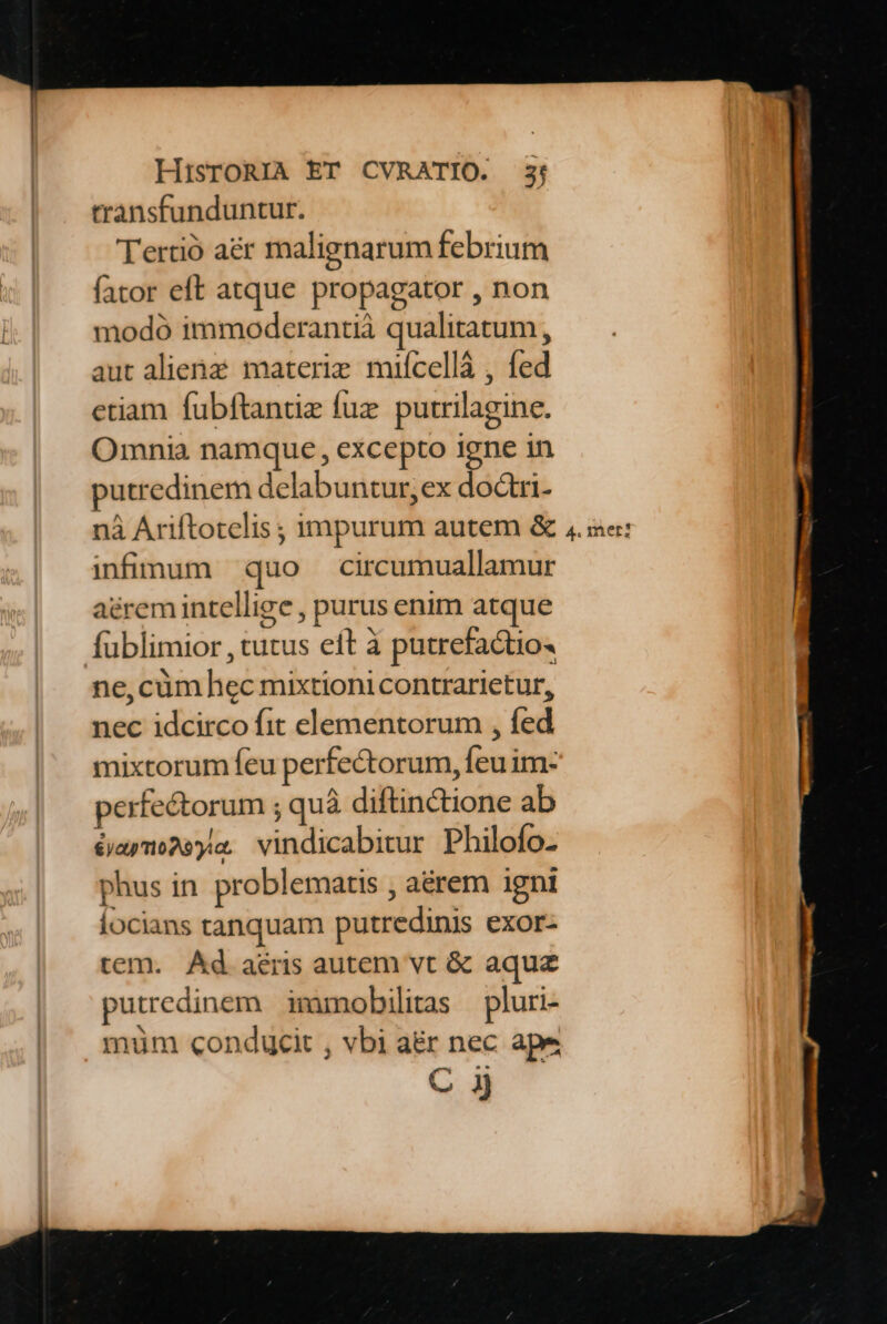 transfunduntur. Tertió aé&amp;r malignarum febrium fator eft atque propagator , non modó immodcrantià qualitatum, aut alienz materie mifcellà , fed etiam fubftantiz fuz. purrilagine. Omnia namque , excepto Igne in putredinem delabuntur, ex dodtri- nà Ariftotelis ; impurum autem &amp; infinum quo circumuallamur aéremintellige , purus enim atque fublimior , tutus eft à putrefactio« ne, cüm hec mixtioni contrarietur, nec idcirco fit elementorum , fed mixtorum feu perfectorum, feu im- perfectorum ; quà diftinctione ab éaymowya. vindicabitur Philofo- phus in. problematis , aérem igni locians tanquam putredinis exor- tem. Ad aris autem vt &amp; aquz putredinem imumobilitas — pluri- muüm conducit , vbi a&amp;r nec ape C ij 4. mer?