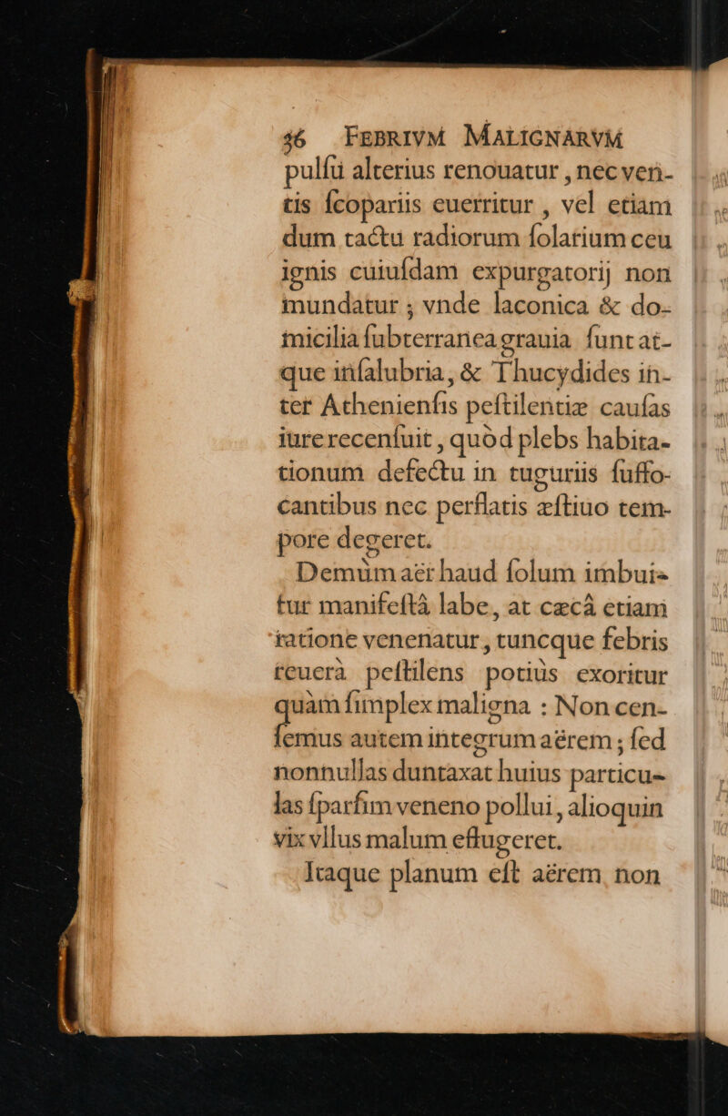 pulíu alterius renouatur , nec veri- tis Ícopariis euerritur , vel etiam dum tactu radiorum folarium ceu ignis cuiufdam expurgatorij non mundatur ; vnde laconica &amp; do. iicilia fubterranea grauia. funt at- que infalubria, &amp; Thucydides in. ter Athenienfis peftilentie caufas iure recenfuit , quód plebs habita. tionum defectu in tuguriis fuffo- cantibus nec perflatis zítiuo tem- pore degeret. Demum aer haud folum imbui« tur manifeftà labe, at cacá etiam tatione venenatur , tuncque febris teuerà peftilens potis exoritur uàm fimplex maliena : Non cen- oae autem integrum aérem ; fed nonnullas duntaxat huius particu- las [parfim veneno pollui, alioquin vix vllus malum eflugeret. Icaque planum eft aérem, non