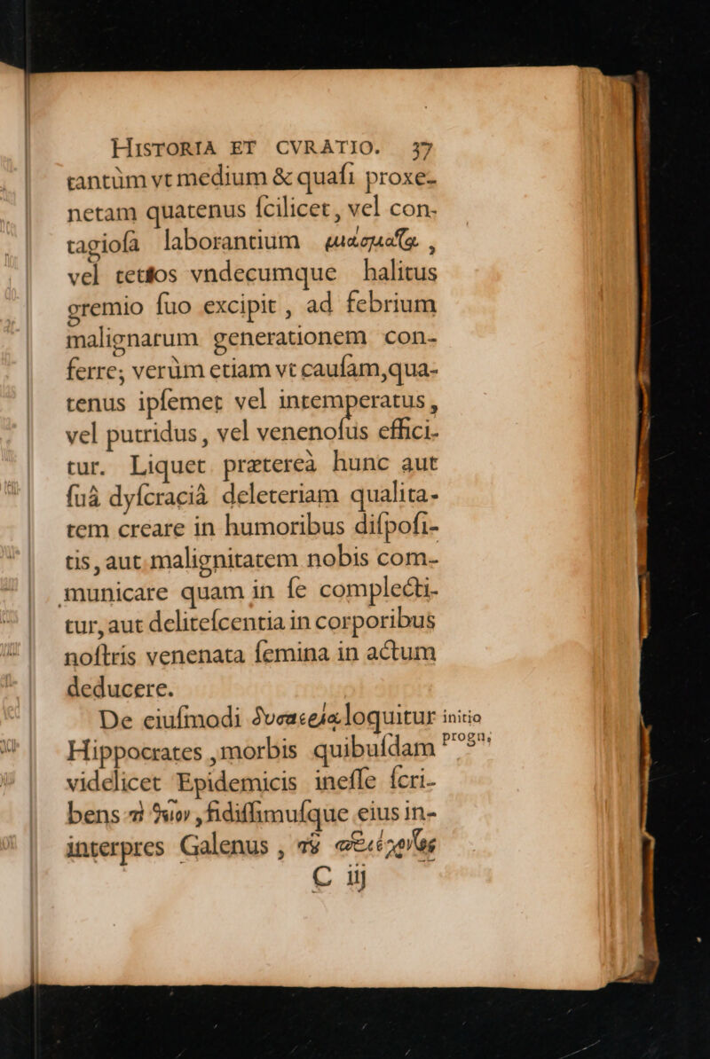 tantüm vt medium &amp; quafi proxe- netam quatenus fcilicet , vel con- tagiofa laborantium — «a&amp;zao e. , vel tetos vndecumque — halitus gremio fuo excipit , ad febrium malignarum generationem con- ferre; verüm etiam vt caufam,qua- tenus ipfemer vel intemperatus, vel putridus , vel venenofus effici tur. Liquet pretereà hunc aut fuà dyfcracià deleteriam qualita- tem creare in humoribus difpofi- tis, aut. malignitarem nobis com- municare quam in fe complecti- tur, aut delitefcentia in corporibus noflris venenata femina in actum deducere. De eiufmodi 2veaceialoquitur Hippocrates ,morbis quibufdam videlicet Epidemicis ineffe fcri- bens 7 9uo ,fidiffimulque eius in- interpres Galenus , $ e€«c2oas C ii initio progu,