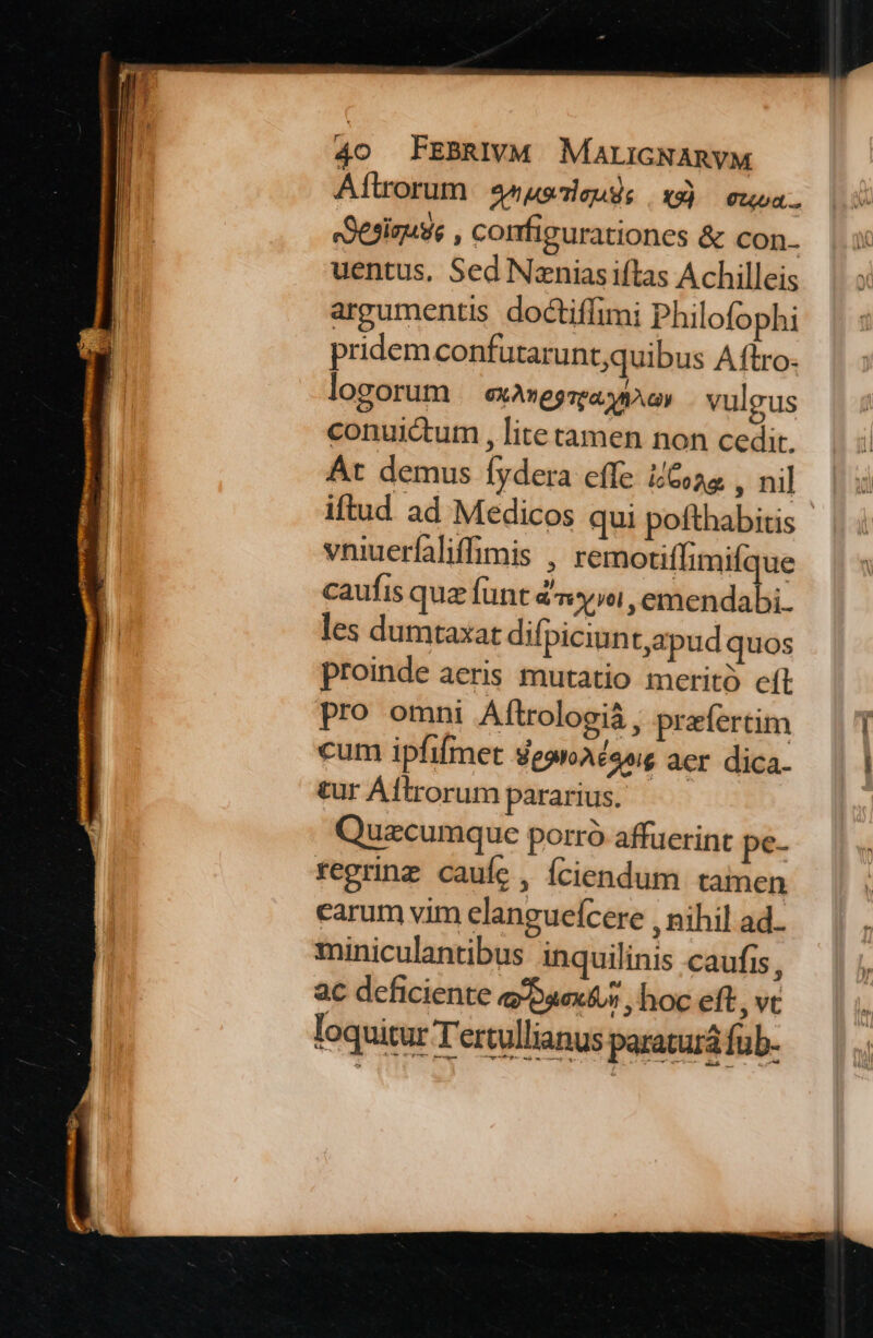 Aflrorum enuseuse x3) cusa. eSesiguse , comfigurationes &amp; con- uentus, Sed Nznias iftas Achilleis argumentis doctiffimi Philofophi pridem confutaruntquibus Aftro- logorum eXAneg rea MA oy vulgus conuictum , lite tamen non cedit. Át demus fydera effe ios , nil iftud ad Medicos qui pofthabitis vniuerfaliffimis , remotiflimifque caufis quz fünt dy»oi, emendabi. les dumtaxat difpiciun t,apud quos proinde aeris mutatio merito eft pro omni Aftrologiá , prefertim cum ipfifmet degnAéang aer dica. tur Aftrorum pararius. Quzcumque porró affuerint pe- regrinz cauíe , fciendum tamen carum vim elangueícere , nihil ad.. miniculantibus inquilinis caufis, ac deficiente epaextus , hoc eft , vt loquitur Tertullianus paraturá fub-