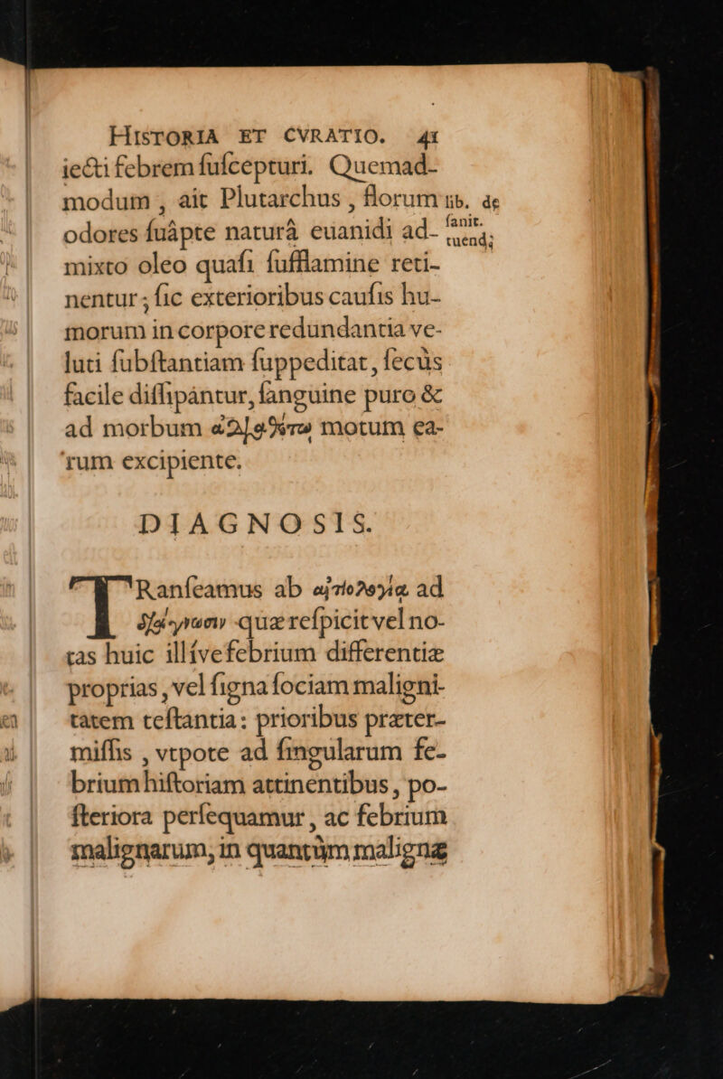 ie&amp;i febrem fufcepturi. Quemad- modum , ait Plutarchus , florum odores fuápte naturà euanidi ad. mixto oleo quafi fufflamine reti- nentur ; fic exterioribus caufis hu- morum in corpore redundancia ve- luti fubftantiam fuppeditat, fecus facile diffipántur, fanguine puro &amp; ad morbum «2[299r» motum ea- DIAGNO SIS. | Raníeamus ab aj76255i« ad jfa jun» -qua refpicit vel no- tas huic illívefebrium differenti proprias , vel figna fociam maligni- tatem teftantia: prioribus prater- miffis , vtpote ad fmgularum fe- briumhiftoriam attinentibus,, po- fteriora perfequamur , ac febrium malienarum, in quantüm maligna