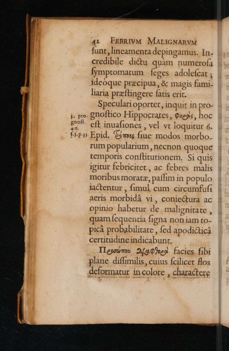 funt, lineamenta de pingamus. In- credibile dictu quàm numerofaà lymptomatum | feges. adolefcat ideoque przcipua, &amp; magis fami- liaria przftingere fatis erit. Speculari oportet, inquit in pro- i. pro. gnoftico Hippocrates, 9»eg«, hoc | eft inuafiones , vel. vt loquitur 6. t-P3 Epid. $9» fiue modos morbo. rum popularium , necnon quoque temporis conítitutionem, Si quis igitur febricitet, ac. febres malis moribus moratz, paffim in populo Jactentur , fimul cum circumfufi |; aeris morbidà vi, coniectura ac opinio habetur de malignitate , quam íequentia figna non iam to- picà probabilitate , fed apodi&amp;ticá certitudine indicabunt. Ilegoewmw 2999»e4 facies fibi plane diffimilis, cuius fcilicet flos deformatur in colore , charactere